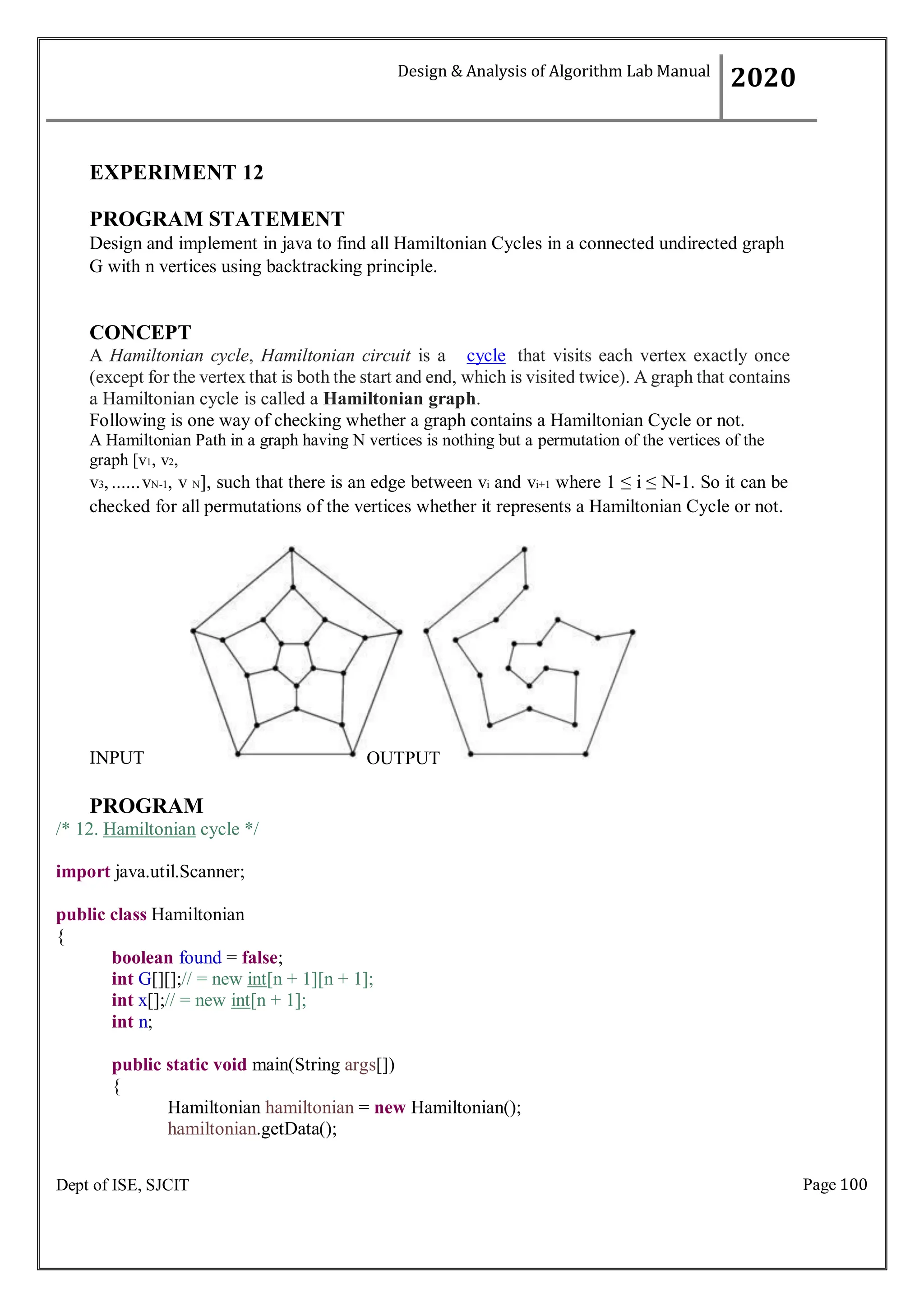 Page 100
Dept of ISE, SJCIT
EXPERIMENT 12
PROGRAM STATEMENT
Design and implement in java to find all Hamiltonian Cycles in a connected undirected graph
G with n vertices using backtracking principle.
CONCEPT
A Hamiltonian cycle, Hamiltonian circuit is a cycle that visits each vertex exactly once
(except for the vertex that is both the start and end, which is visited twice). A graph that contains
a Hamiltonian cycle is called a Hamiltonian graph.
Following is one way of checking whether a graph contains a Hamiltonian Cycle or not.
A Hamiltonian Path in a graph having N vertices is nothing but a permutation of the vertices of the
graph [v1, v2,
v3,......vN-1, v N], such that there is an edge between vi and vi+1 where 1 ≤ i ≤ N-1. So it can be
checked for all permutations of the vertices whether it represents a Hamiltonian Cycle or not.
INPUT
PROGRAM
/* 12. Hamiltonian cycle */
import java.util.Scanner;
public class Hamiltonian
{
boolean found = false;
int G[][];// = new int[n + 1][n + 1];
int x[];// = new int[n + 1];
int n;
public static void main(String args[])
{
Hamiltonian hamiltonian = new Hamiltonian();
hamiltonian.getData();
Design & Analysis of Algorithm Lab Manual
2020
OUTPUT
 