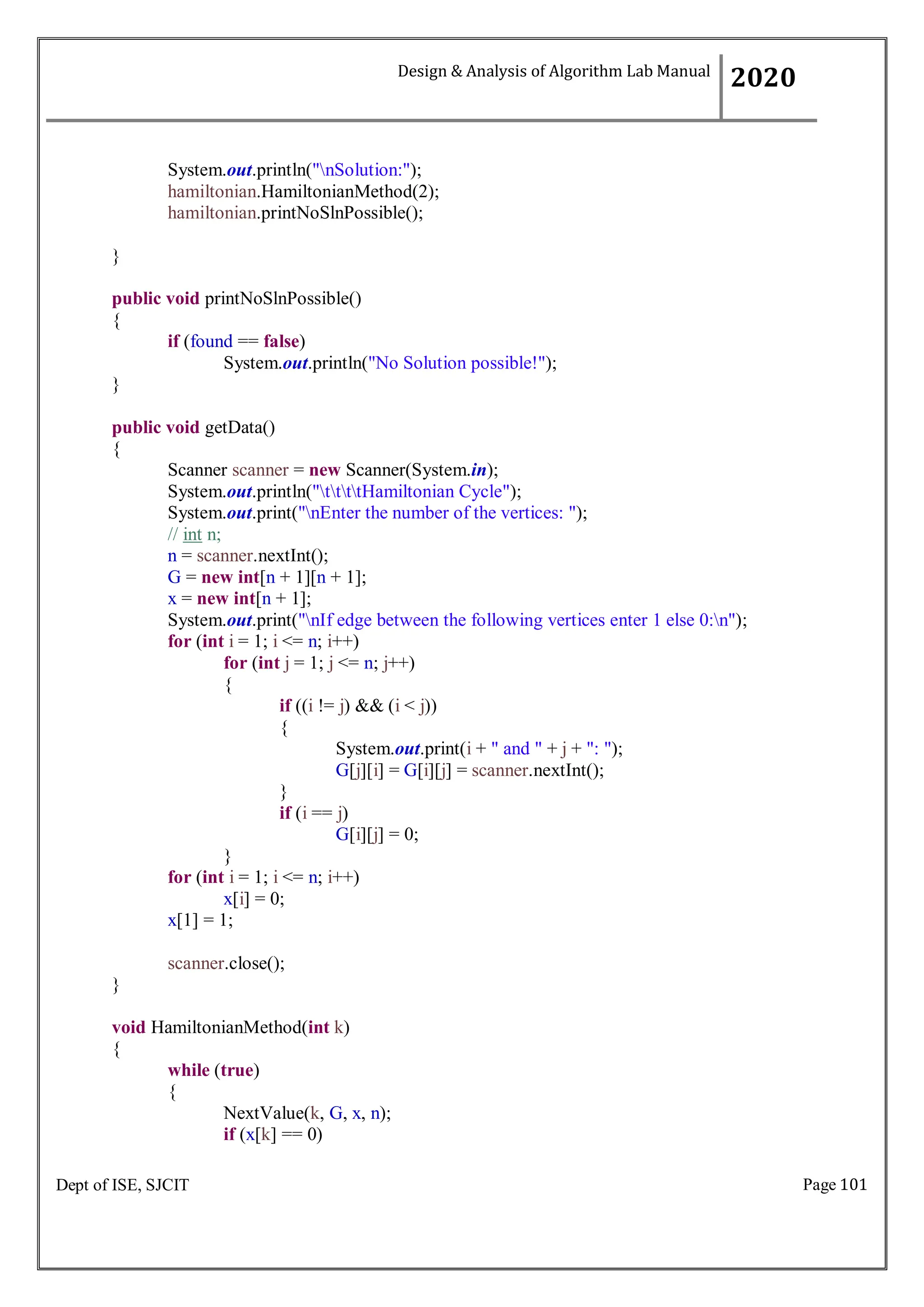 Page 101
Dept of ISE, SJCIT
System.out.println("nSolution:");
hamiltonian.HamiltonianMethod(2);
hamiltonian.printNoSlnPossible();
}
public void printNoSlnPossible()
{
if (found == false)
System.out.println("No Solution possible!");
}
public void getData()
{
Scanner scanner = new Scanner(System.in);
System.out.println("ttttHamiltonian Cycle");
System.out.print("nEnter the number of the vertices: ");
// int n;
n = scanner.nextInt();
G = new int[n + 1][n + 1];
x = new int[n + 1];
System.out.print("nIf edge between the following vertices enter 1 else 0:n");
for (int i = 1; i <= n; i++)
for (int j = 1; j <= n; j++)
{
if ((i != j) && (i < j))
{
System.out.print(i + " and " + j + ": ");
G[j][i] = G[i][j] = scanner.nextInt();
}
if (i == j)
G[i][j] = 0;
}
for (int i = 1; i <= n; i++)
x[i] = 0;
x[1] = 1;
scanner.close();
}
void HamiltonianMethod(int k)
{
while (true)
{
NextValue(k, G, x, n);
if (x[k] == 0)
Design & Analysis of Algorithm Lab Manual
2020
 
