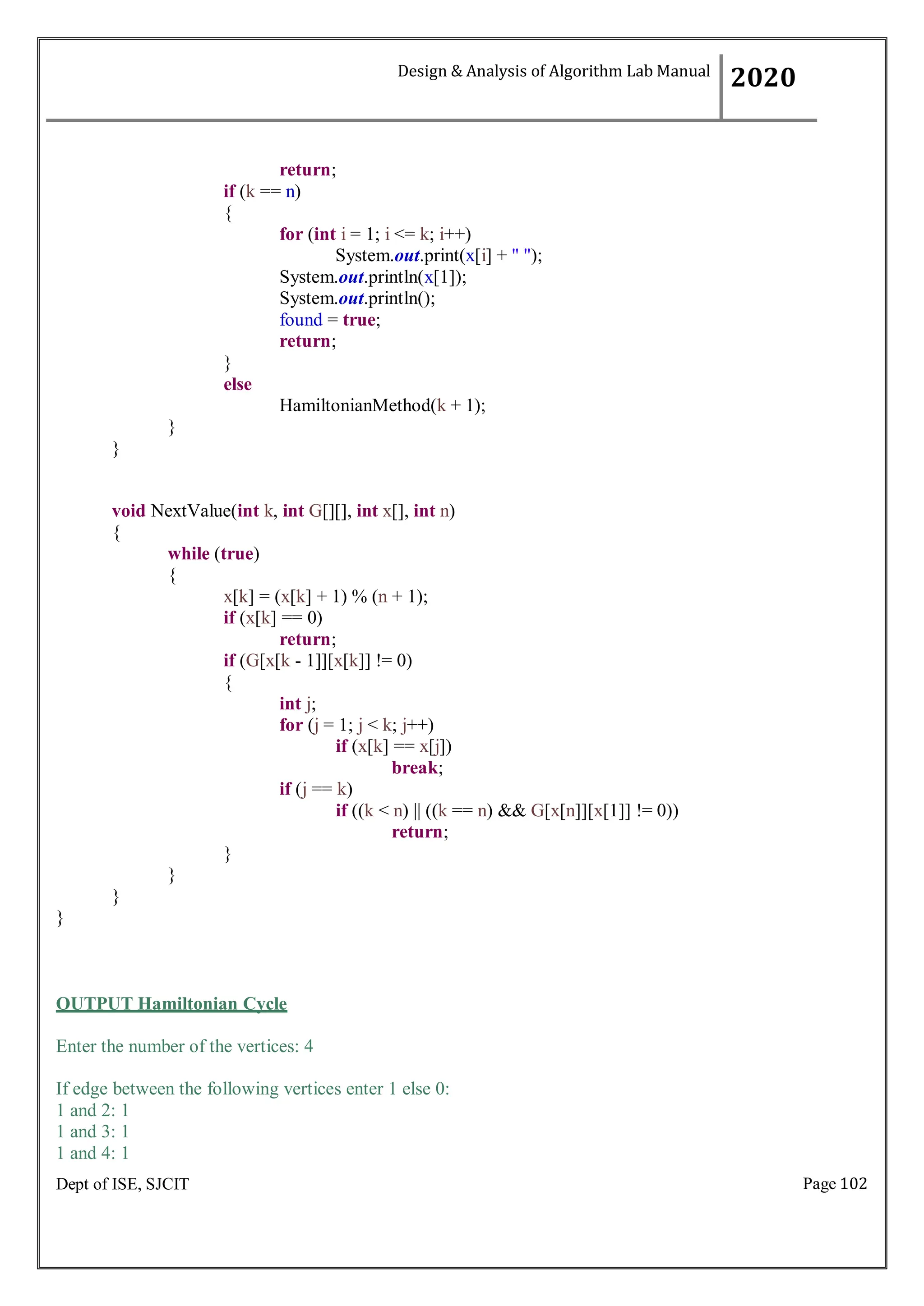 Page 102
Dept of ISE, SJCIT
return;
if (k == n)
{
}
else
}
}
for (int i = 1; i <= k; i++)
System.out.print(x[i] + " ");
System.out.println(x[1]);
System.out.println();
found = true;
return;
HamiltonianMethod(k + 1);
void NextValue(int k, int G[][], int x[], int n)
{
while (true)
{
x[k] = (x[k] + 1) % (n + 1);
if (x[k] == 0)
return;
if (G[x[k - 1]][x[k]] != 0)
{
int j;
for (j = 1; j < k; j++)
if (x[k] == x[j])
break;
if (j == k)
if ((k < n) || ((k == n) && G[x[n]][x[1]] != 0))
return;
}
}
}
}
OUTPUT Hamiltonian Cycle
Enter the number of the vertices: 4
If edge between the following vertices enter 1 else 0:
1 and 2: 1
1 and 3: 1
1 and 4: 1
Design & Analysis of Algorithm Lab Manual
2020
 