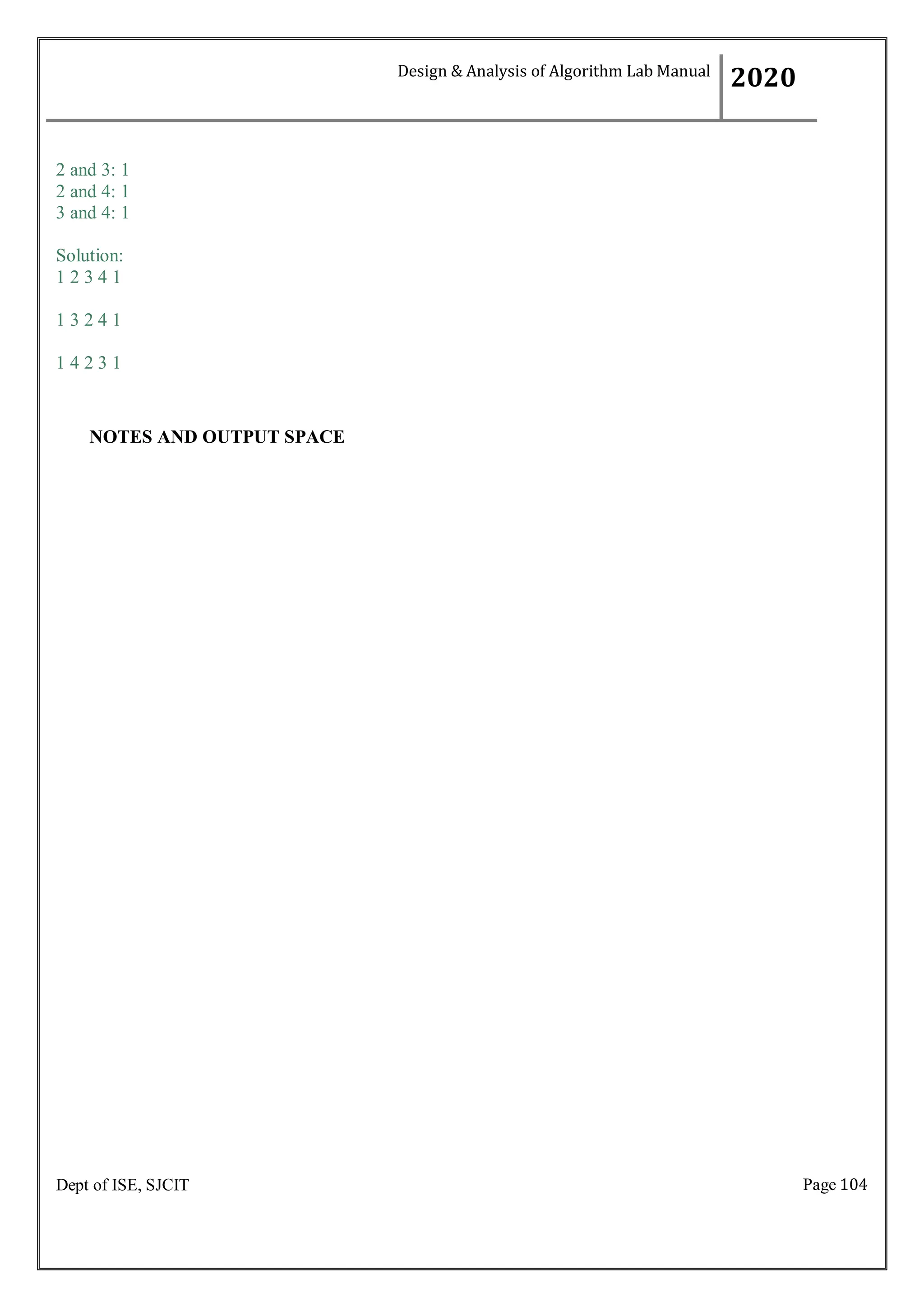 Page 104
Dept of ISE, SJCIT
2 and 3: 1
2 and 4: 1
3 and 4: 1
Solution:
1 2 3 4 1
1 3 2 4 1
1 4 2 3 1
NOTES AND OUTPUT SPACE
Design & Analysis of Algorithm Lab Manual
2020
 