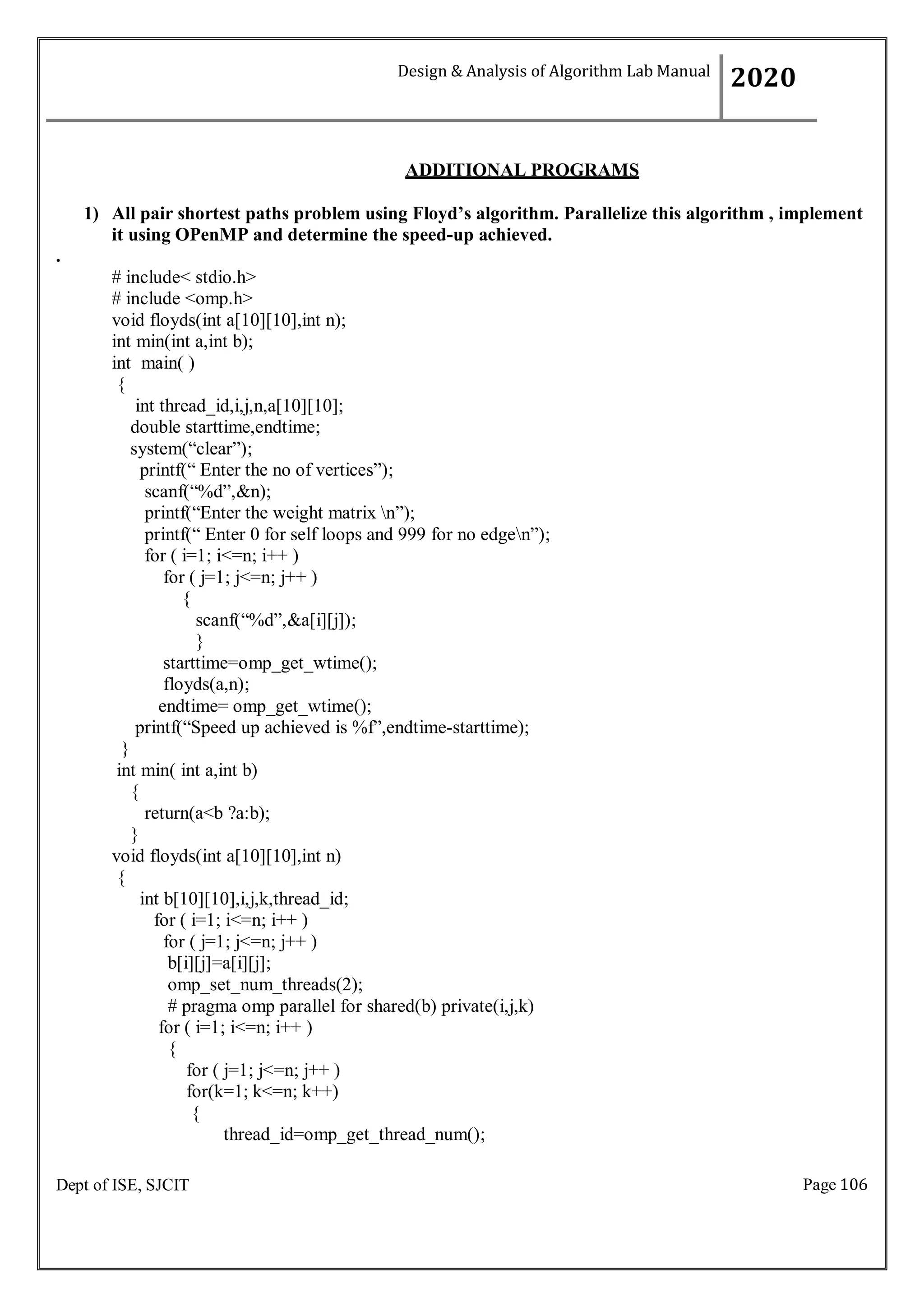 Page 106
Dept of ISE, SJCIT
ADDITIONAL PROGRAMS
1) All pair shortest paths problem using Floyd’s algorithm. Parallelize this algorithm , implement
it using OPenMP and determine the speed-up achieved.
.
# include< stdio.h>
# include <omp.h>
void floyds(int a[10][10],int n);
int min(int a,int b);
int main( )
{
int thread_id,i,j,n,a[10][10];
double starttime,endtime;
system(“clear”);
printf(“ Enter the no of vertices”);
scanf(“%d”,&n);
printf(“Enter the weight matrix n”);
printf(“ Enter 0 for self loops and 999 for no edgen”);
for ( i=1; i<=n; i++ )
for ( j=1; j<=n; j++ )
{
scanf(“%d”,&a[i][j]);
}
starttime=omp_get_wtime();
floyds(a,n);
endtime= omp_get_wtime();
printf(“Speed up achieved is %f”,endtime-starttime);
}
int min( int a,int b)
{
return(a<b ?a:b);
}
void floyds(int a[10][10],int n)
{
int b[10][10],i,j,k,thread_id;
for ( i=1; i<=n; i++ )
for ( j=1; j<=n; j++ )
b[i][j]=a[i][j];
omp_set_num_threads(2);
# pragma omp parallel for shared(b) private(i,j,k)
for ( i=1; i<=n; i++ )
{
for ( j=1; j<=n; j++ )
for(k=1; k<=n; k++)
{
thread_id=omp_get_thread_num();
Design & Analysis of Algorithm Lab Manual
2020
 