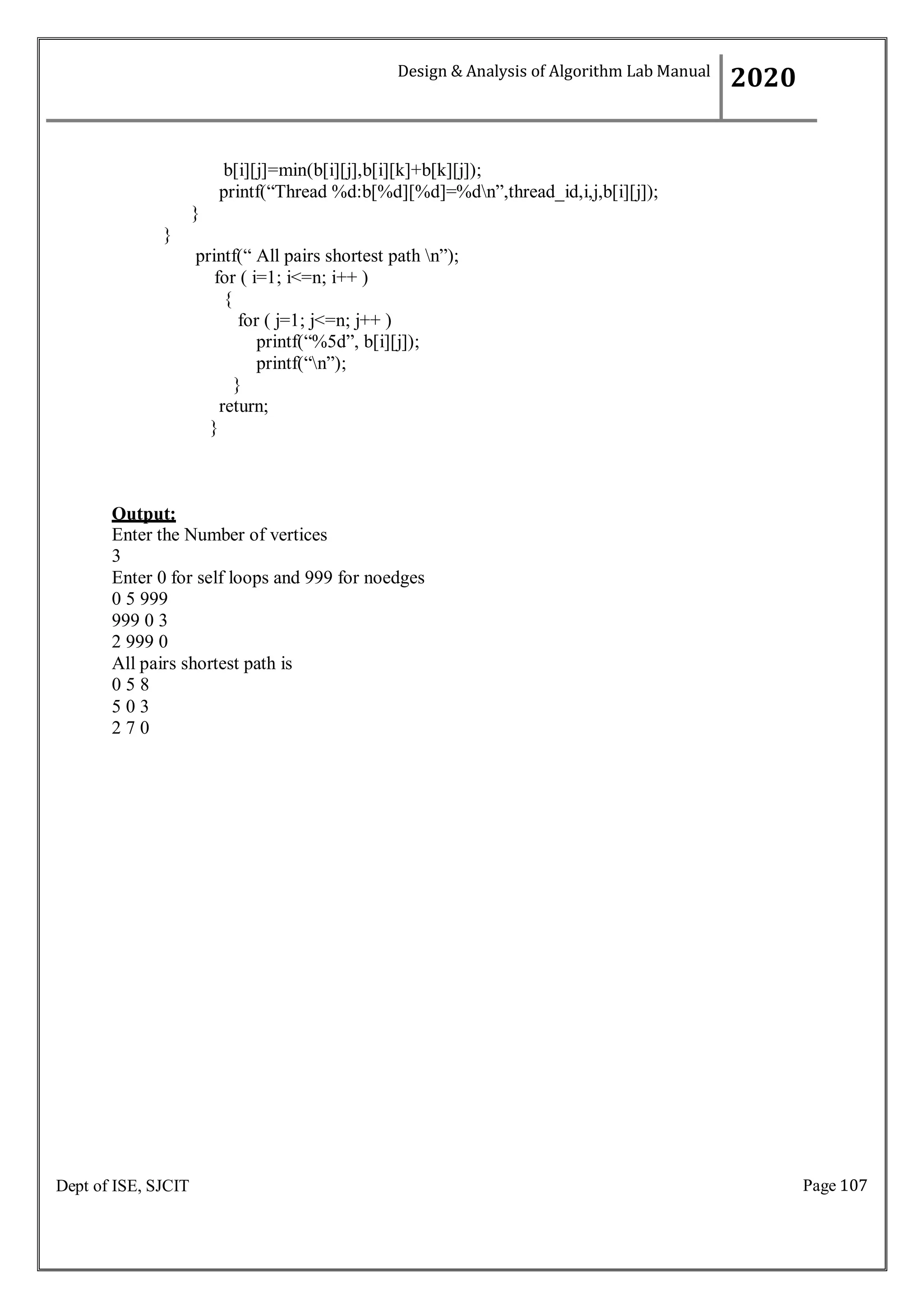 Page 107
Dept of ISE, SJCIT
b[i][j]=min(b[i][j],b[i][k]+b[k][j]);
printf(“Thread %d:b[%d][%d]=%dn”,thread_id,i,j,b[i][j]);
}
}
printf(“ All pairs shortest path n”);
for ( i=1; i<=n; i++ )
{
for ( j=1; j<=n; j++ )
printf(“%5d”, b[i][j]);
printf(“n”);
}
return;
}
Output:
Enter the Number of vertices
3
Enter 0 for self loops and 999 for noedges
0 5 999
999 0 3
2 999 0
All pairs shortest path is
0 5 8
5 0 3
2 7 0
Design & Analysis of Algorithm Lab Manual
2020
 