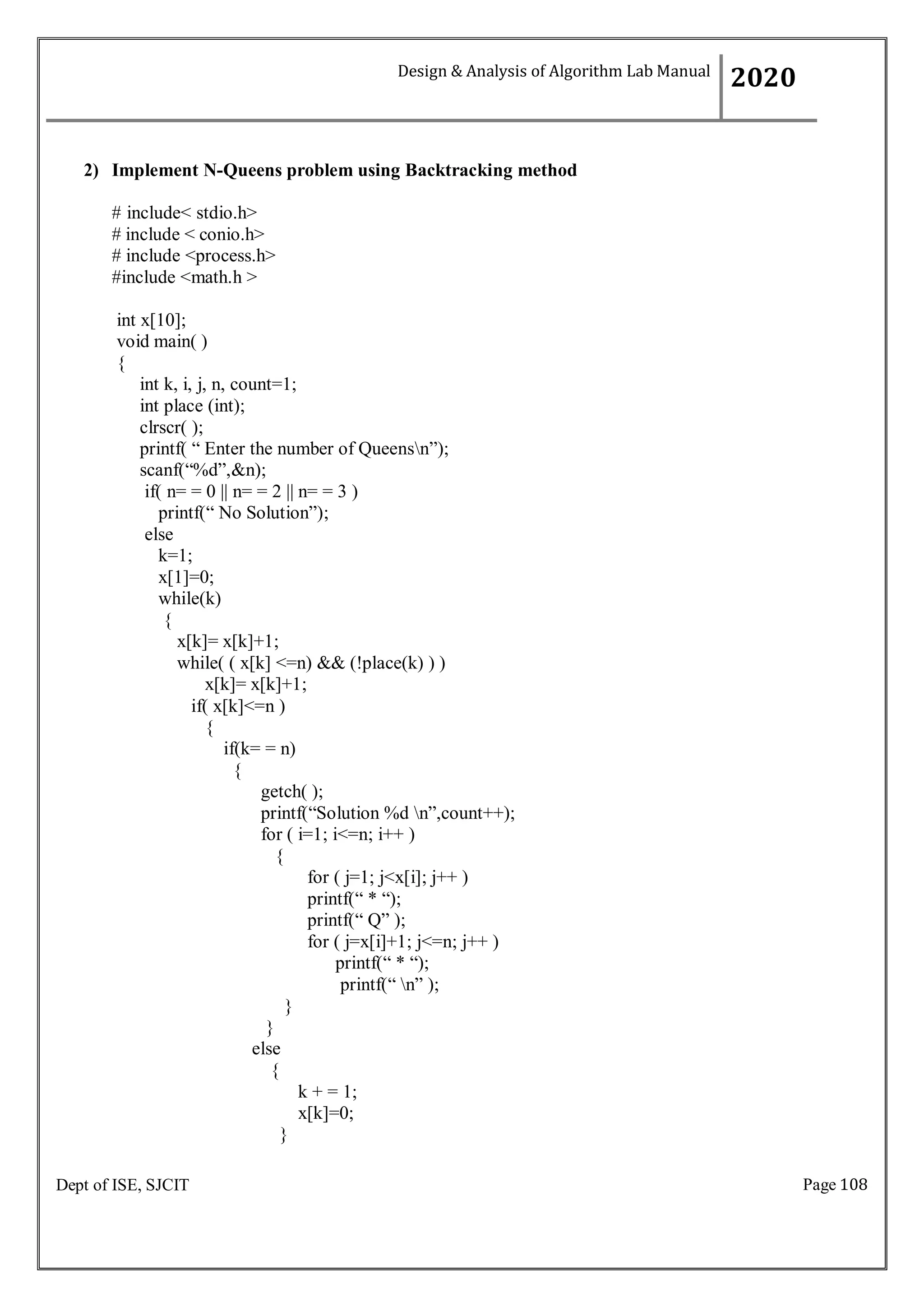 Page 108
Dept of ISE, SJCIT
2) Implement N-Queens problem using Backtracking method
# include< stdio.h>
# include < conio.h>
# include <process.h>
#include <math.h >
int x[10];
void main( )
{
int k, i, j, n, count=1;
int place (int);
clrscr( );
printf( “ Enter the number of Queensn”);
scanf(“%d”,&n);
if( n= = 0 || n= = 2 || n= = 3 )
printf(“ No Solution”);
else
k=1;
x[1]=0;
while(k)
{
x[k]= x[k]+1;
while( ( x[k] <=n) && (!place(k) ) )
x[k]= x[k]+1;
if( x[k]<=n )
{
if(k= = n)
{
getch( );
printf(“Solution %d n”,count++);
for ( i=1; i<=n; i++ )
{
}
}
else
{
for ( j=1; j<x[i]; j++ )
printf(“ * “);
printf(“ Q” );
for ( j=x[i]+1; j<=n; j++ )
printf(“ * “);
printf(“ n” );
k + = 1;
x[k]=0;
}
Design & Analysis of Algorithm Lab Manual
2020
 