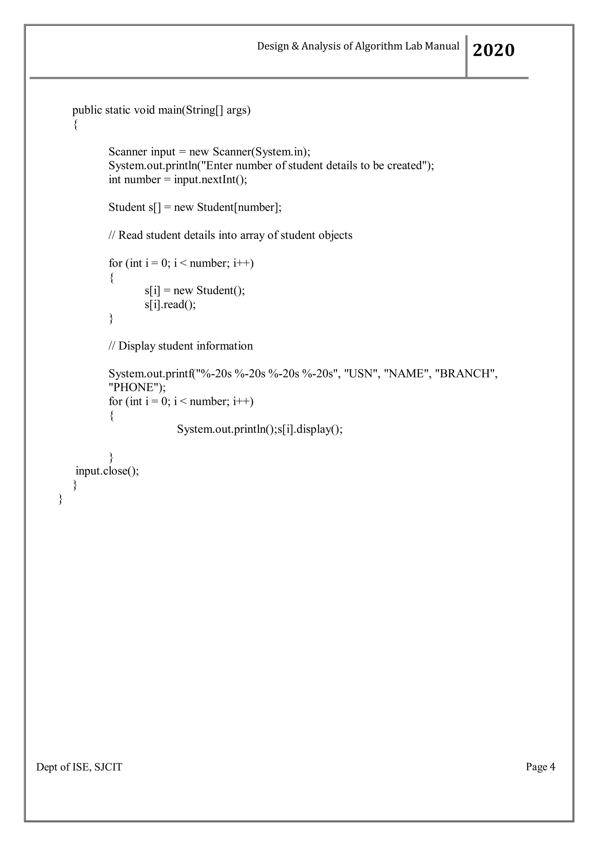 Page 4
Dept of ISE, SJCIT
public static void main(String[] args)
{
Scanner input = new Scanner(System.in);
System.out.println("Enter number of student details to be created");
int number = input.nextInt();
Student s[] = new Student[number];
// Read student details into array of student objects
for (int i = 0; i < number; i++)
{
s[i] = new Student();
s[i].read();
}
// Display student information
System.out.printf("%-20s %-20s %-20s %-20s", "USN", "NAME", "BRANCH",
"PHONE");
for (int i = 0; i < number; i++)
{
}
input.close();
}
}
System.out.println();s[i].display();
Design & Analysis of Algorithm Lab Manual
2020
 