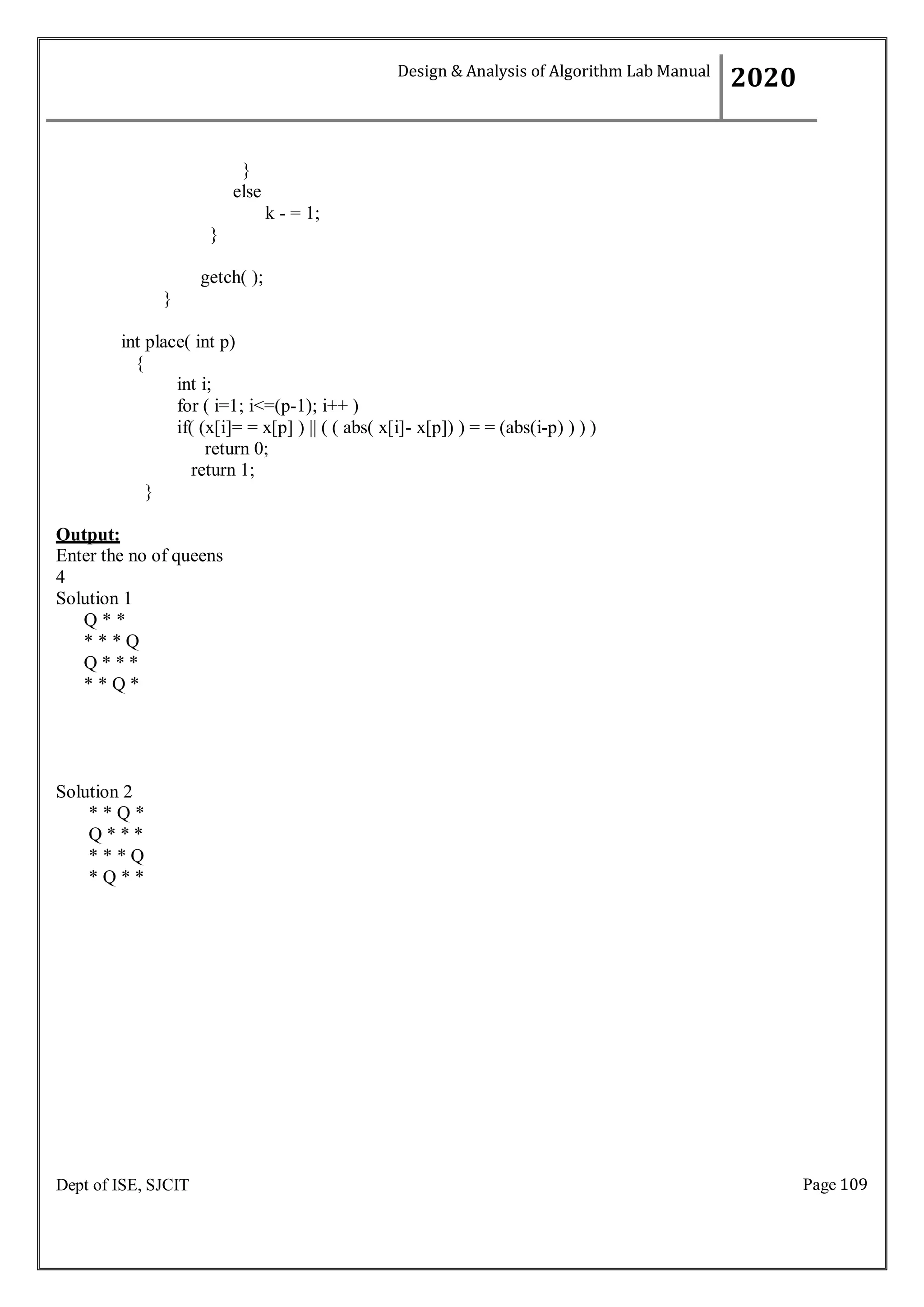Page 109
Dept of ISE, SJCIT
}
else
}
k - = 1;
getch( );
}
int place( int p)
{
int i;
for ( i=1; i<=(p-1); i++ )
if( (x[i]= = x[p] ) || ( ( abs( x[i]- x[p]) ) = = (abs(i-p) ) ) )
return 0;
return 1;
}
Output:
Enter the no of queens
4
Solution 1
Q * *
* * * Q
Q * * *
* * Q *
Solution 2
* * Q *
Q * * *
* * * Q
* Q * *
Design & Analysis of Algorithm Lab Manual
2020
 