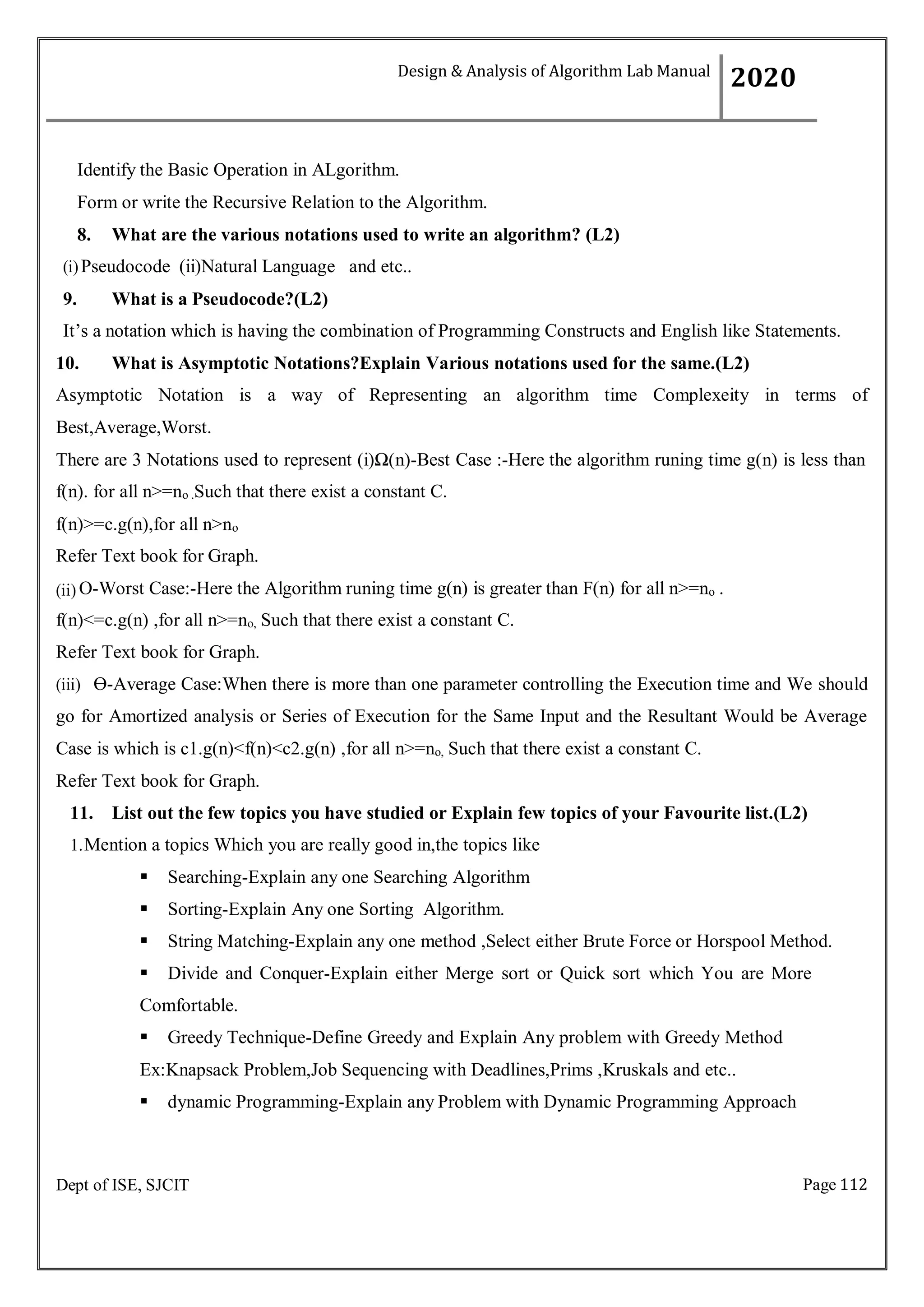 Page 112
Dept of ISE, SJCIT
Identify the Basic Operation in ALgorithm.
Form or write the Recursive Relation to the Algorithm.
8. What are the various notations used to write an algorithm? (L2)
(i)Pseudocode (ii)Natural Language and etc..
9. What is a Pseudocode?(L2)
It’s a notation which is having the combination of Programming Constructs and English like Statements.
10. What is Asymptotic Notations?Explain Various notations used for the same.(L2)
Asymptotic Notation is a way of Representing an algorithm time Complexeity in terms of
Best,Average,Worst.
There are 3 Notations used to represent (i)Ω(n)-Best Case :-Here the algorithm runing time g(n) is less than
f(n). for all n>=no .Such that there exist a constant C.
f(n)>=c.g(n),for all n>no
Refer Text book for Graph.
(ii) O-Worst Case:-Here the Algorithm runing time g(n) is greater than F(n) for all n>=no .
f(n)<=c.g(n) ,for all n>=no, Such that there exist a constant C.
Refer Text book for Graph.
(iii) Ө-Average Case:When there is more than one parameter controlling the Execution time and We should
go for Amortized analysis or Series of Execution for the Same Input and the Resultant Would be Average
Case is which is c1.g(n)<f(n)<c2.g(n) ,for all n>=no, Such that there exist a constant C.
Refer Text book for Graph.
11. List out the few topics you have studied or Explain few topics of your Favourite list.(L2)
1.Mention a topics Which you are really good in,the topics like
 Searching-Explain any one Searching Algorithm
 Sorting-Explain Any one Sorting Algorithm.
 String Matching-Explain any one method ,Select either Brute Force or Horspool Method.
 Divide and Conquer-Explain either Merge sort or Quick sort which You are More
Comfortable.
 Greedy Technique-Define Greedy and Explain Any problem with Greedy Method
Ex:Knapsack Problem,Job Sequencing with Deadlines,Prims ,Kruskals and etc..
 dynamic Programming-Explain any Problem with Dynamic Programming Approach
Design & Analysis of Algorithm Lab Manual
2020
 