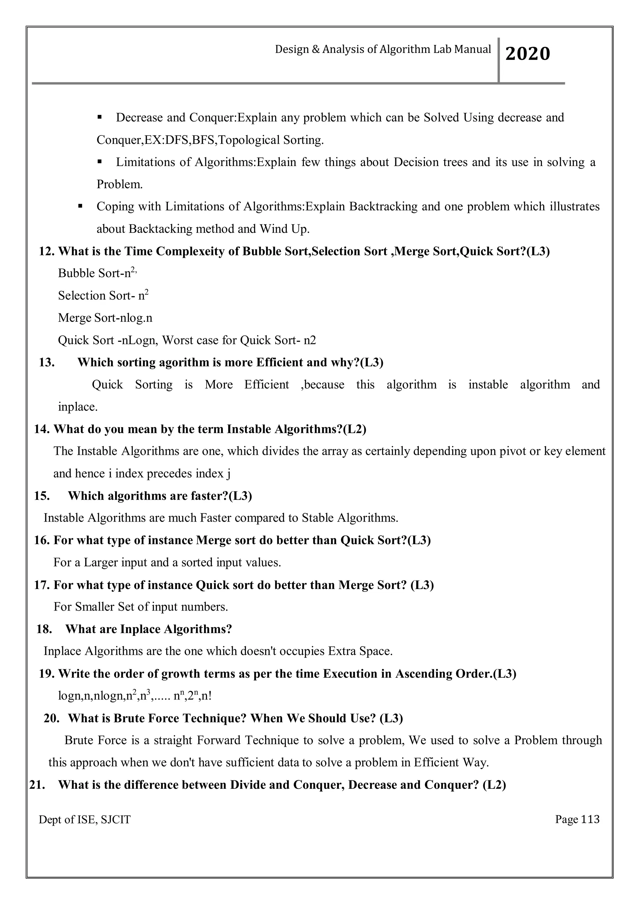 Page 113
Dept of ISE, SJCIT
 Decrease and Conquer:Explain any problem which can be Solved Using decrease and
Conquer,EX:DFS,BFS,Topological Sorting.
 Limitations of Algorithms:Explain few things about Decision trees and its use in solving a
Problem.
 Coping with Limitations of Algorithms:Explain Backtracking and one problem which illustrates
about Backtacking method and Wind Up.
12. What is the Time Complexeity of Bubble Sort,Selection Sort ,Merge Sort,Quick Sort?(L3)
Bubble Sort-n2,
Selection Sort- n2
Merge Sort-nlog.n
Quick Sort -nLogn, Worst case for Quick Sort- n2
13. Which sorting agorithm is more Efficient and why?(L3)
Quick Sorting is More Efficient ,because this algorithm is instable algorithm and
inplace.
14. What do you mean by the term Instable Algorithms?(L2)
The Instable Algorithms are one, which divides the array as certainly depending upon pivot or key element
and hence i index precedes index j
15. Which algorithms are faster?(L3)
Instable Algorithms are much Faster compared to Stable Algorithms.
16. For what type of instance Merge sort do better than Quick Sort?(L3)
For a Larger input and a sorted input values.
17. For what type of instance Quick sort do better than Merge Sort? (L3)
For Smaller Set of input numbers.
18. What are Inplace Algorithms?
Inplace Algorithms are the one which doesn't occupies Extra Space.
19. Write the order of growth terms as per the time Execution in Ascending Order.(L3)
logn,n,nlogn,n2
,n3
,..... nn
,2n
,n!
20. What is Brute Force Technique? When We Should Use? (L3)
Brute Force is a straight Forward Technique to solve a problem, We used to solve a Problem through
this approach when we don't have sufficient data to solve a problem in Efficient Way.
21. What is the difference between Divide and Conquer, Decrease and Conquer? (L2)
Design & Analysis of Algorithm Lab Manual
2020
 