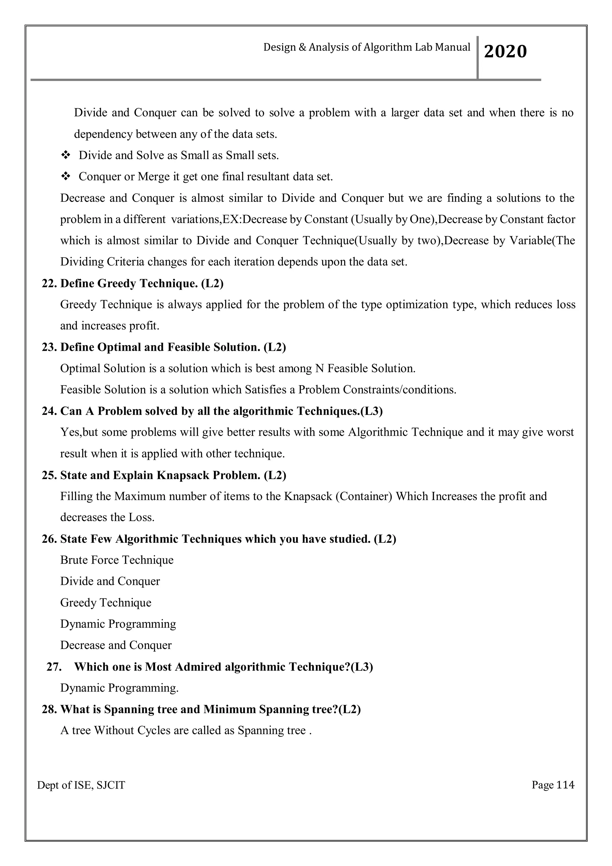 Page 114
Dept of ISE, SJCIT
Divide and Conquer can be solved to solve a problem with a larger data set and when there is no
dependency between any of the data sets.
 Divide and Solve as Small as Small sets.
 Conquer or Merge it get one final resultant data set.
Decrease and Conquer is almost similar to Divide and Conquer but we are finding a solutions to the
problem in a different variations,EX:Decrease by Constant (Usually by One),Decrease by Constant factor
which is almost similar to Divide and Conquer Technique(Usually by two),Decrease by Variable(The
Dividing Criteria changes for each iteration depends upon the data set.
22. Define Greedy Technique. (L2)
Greedy Technique is always applied for the problem of the type optimization type, which reduces loss
and increases profit.
23. Define Optimal and Feasible Solution. (L2)
Optimal Solution is a solution which is best among N Feasible Solution.
Feasible Solution is a solution which Satisfies a Problem Constraints/conditions.
24. Can A Problem solved by all the algorithmic Techniques.(L3)
Yes,but some problems will give better results with some Algorithmic Technique and it may give worst
result when it is applied with other technique.
25. State and Explain Knapsack Problem. (L2)
Filling the Maximum number of items to the Knapsack (Container) Which Increases the profit and
decreases the Loss.
26. State Few Algorithmic Techniques which you have studied. (L2)
Brute Force Technique
Divide and Conquer
Greedy Technique
Dynamic Programming
Decrease and Conquer
27. Which one is Most Admired algorithmic Technique?(L3)
Dynamic Programming.
28. What is Spanning tree and Minimum Spanning tree?(L2)
A tree Without Cycles are called as Spanning tree .
Design & Analysis of Algorithm Lab Manual
2020
 