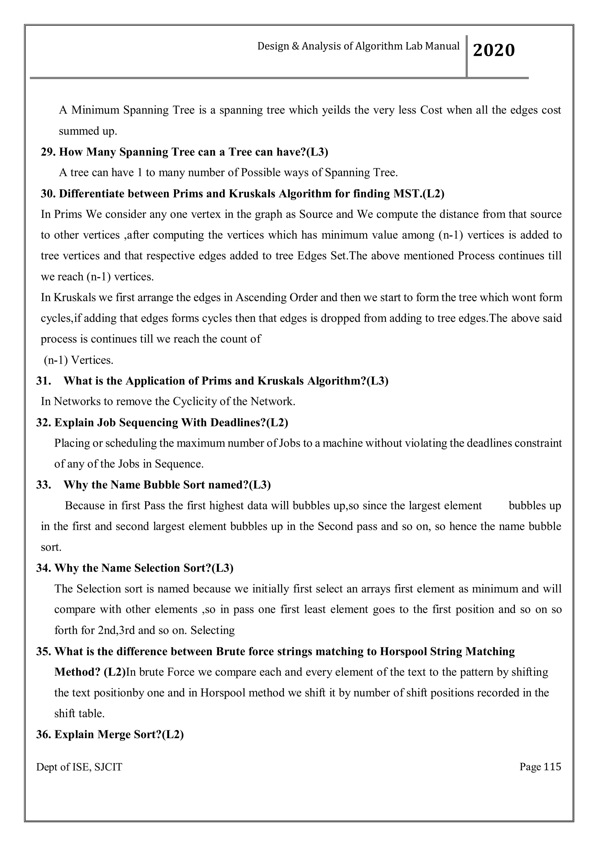 Page 115
Dept of ISE, SJCIT
A Minimum Spanning Tree is a spanning tree which yeilds the very less Cost when all the edges cost
summed up.
29. How Many Spanning Tree can a Tree can have?(L3)
A tree can have 1 to many number of Possible ways of Spanning Tree.
30. Differentiate between Prims and Kruskals Algorithm for finding MST.(L2)
In Prims We consider any one vertex in the graph as Source and We compute the distance from that source
to other vertices ,after computing the vertices which has minimum value among (n-1) vertices is added to
tree vertices and that respective edges added to tree Edges Set.The above mentioned Process continues till
we reach (n-1) vertices.
In Kruskals we first arrange the edges in Ascending Order and then we start to form the tree which wont form
cycles,if adding that edges forms cycles then that edges is dropped from adding to tree edges.The above said
process is continues till we reach the count of
(n-1) Vertices.
31. What is the Application of Prims and Kruskals Algorithm?(L3)
In Networks to remove the Cyclicity of the Network.
32. Explain Job Sequencing With Deadlines?(L2)
Placing or scheduling the maximum number of Jobs to a machine without violating the deadlines constraint
of any of the Jobs in Sequence.
33. Why the Name Bubble Sort named?(L3)
Because in first Pass the first highest data will bubbles up,so since the largest element bubbles up
in the first and second largest element bubbles up in the Second pass and so on, so hence the name bubble
sort.
34. Why the Name Selection Sort?(L3)
The Selection sort is named because we initially first select an arrays first element as minimum and will
compare with other elements ,so in pass one first least element goes to the first position and so on so
forth for 2nd,3rd and so on. Selecting
35. What is the difference between Brute force strings matching to Horspool String Matching
Method? (L2)In brute Force we compare each and every element of the text to the pattern by shifting
the text positionby one and in Horspool method we shift it by number of shift positions recorded in the
shift table.
36. Explain Merge Sort?(L2)
Design & Analysis of Algorithm Lab Manual
2020
 