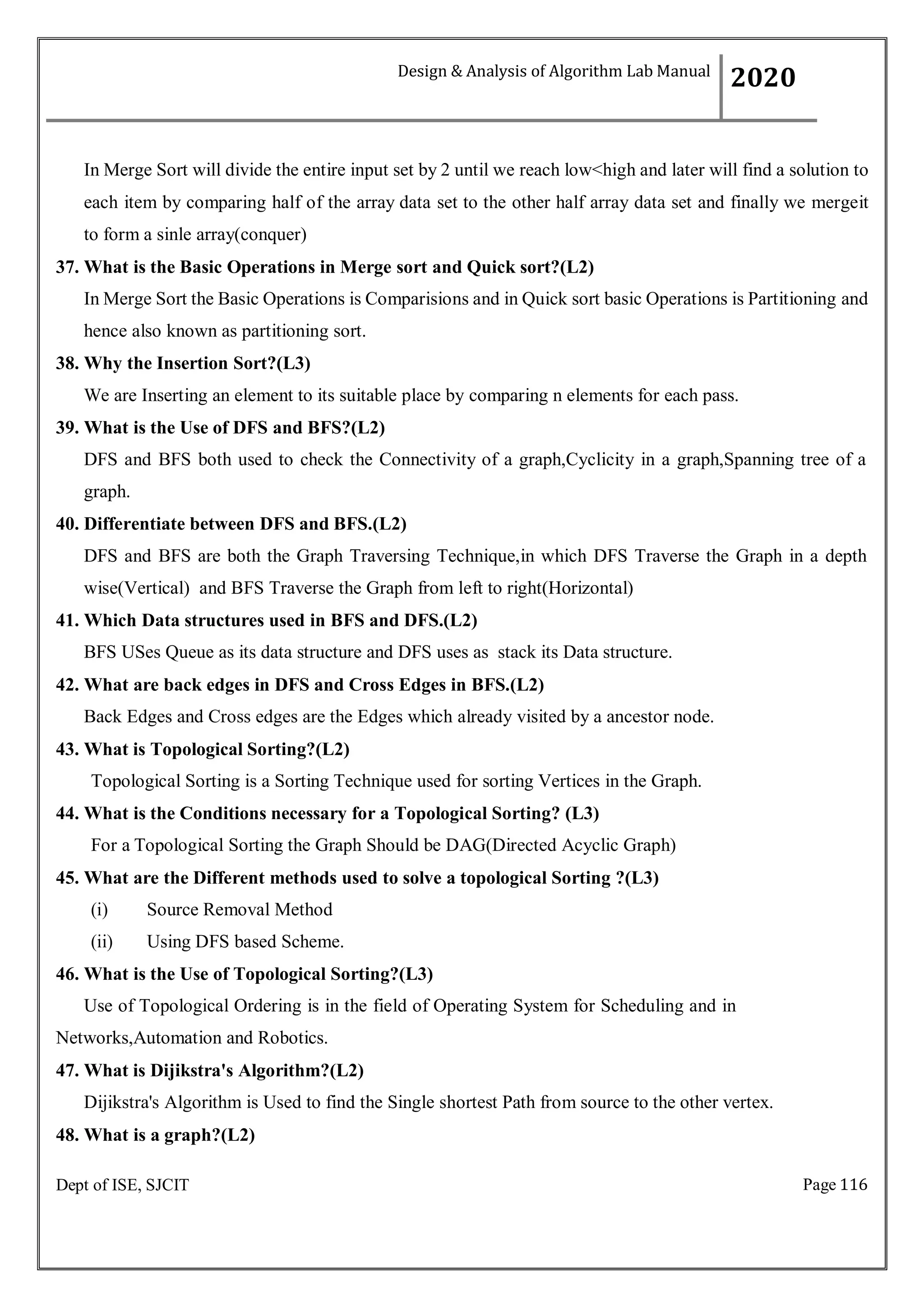 Page 116
Dept of ISE, SJCIT
In Merge Sort will divide the entire input set by 2 until we reach low<high and later will find a solution to
each item by comparing half of the array data set to the other half array data set and finally we mergeit
to form a sinle array(conquer)
37. What is the Basic Operations in Merge sort and Quick sort?(L2)
In Merge Sort the Basic Operations is Comparisions and in Quick sort basic Operations is Partitioning and
hence also known as partitioning sort.
38. Why the Insertion Sort?(L3)
We are Inserting an element to its suitable place by comparing n elements for each pass.
39. What is the Use of DFS and BFS?(L2)
DFS and BFS both used to check the Connectivity of a graph,Cyclicity in a graph,Spanning tree of a
graph.
40. Differentiate between DFS and BFS.(L2)
DFS and BFS are both the Graph Traversing Technique,in which DFS Traverse the Graph in a depth
wise(Vertical) and BFS Traverse the Graph from left to right(Horizontal)
41. Which Data structures used in BFS and DFS.(L2)
BFS USes Queue as its data structure and DFS uses as stack its Data structure.
42. What are back edges in DFS and Cross Edges in BFS.(L2)
Back Edges and Cross edges are the Edges which already visited by a ancestor node.
43. What is Topological Sorting?(L2)
Topological Sorting is a Sorting Technique used for sorting Vertices in the Graph.
44. What is the Conditions necessary for a Topological Sorting? (L3)
For a Topological Sorting the Graph Should be DAG(Directed Acyclic Graph)
45. What are the Different methods used to solve a topological Sorting ?(L3)
(i) Source Removal Method
(ii) Using DFS based Scheme.
46. What is the Use of Topological Sorting?(L3)
Use of Topological Ordering is in the field of Operating System for Scheduling and in
Networks,Automation and Robotics.
47. What is Dijikstra's Algorithm?(L2)
Dijikstra's Algorithm is Used to find the Single shortest Path from source to the other vertex.
48. What is a graph?(L2)
Design & Analysis of Algorithm Lab Manual
2020
 