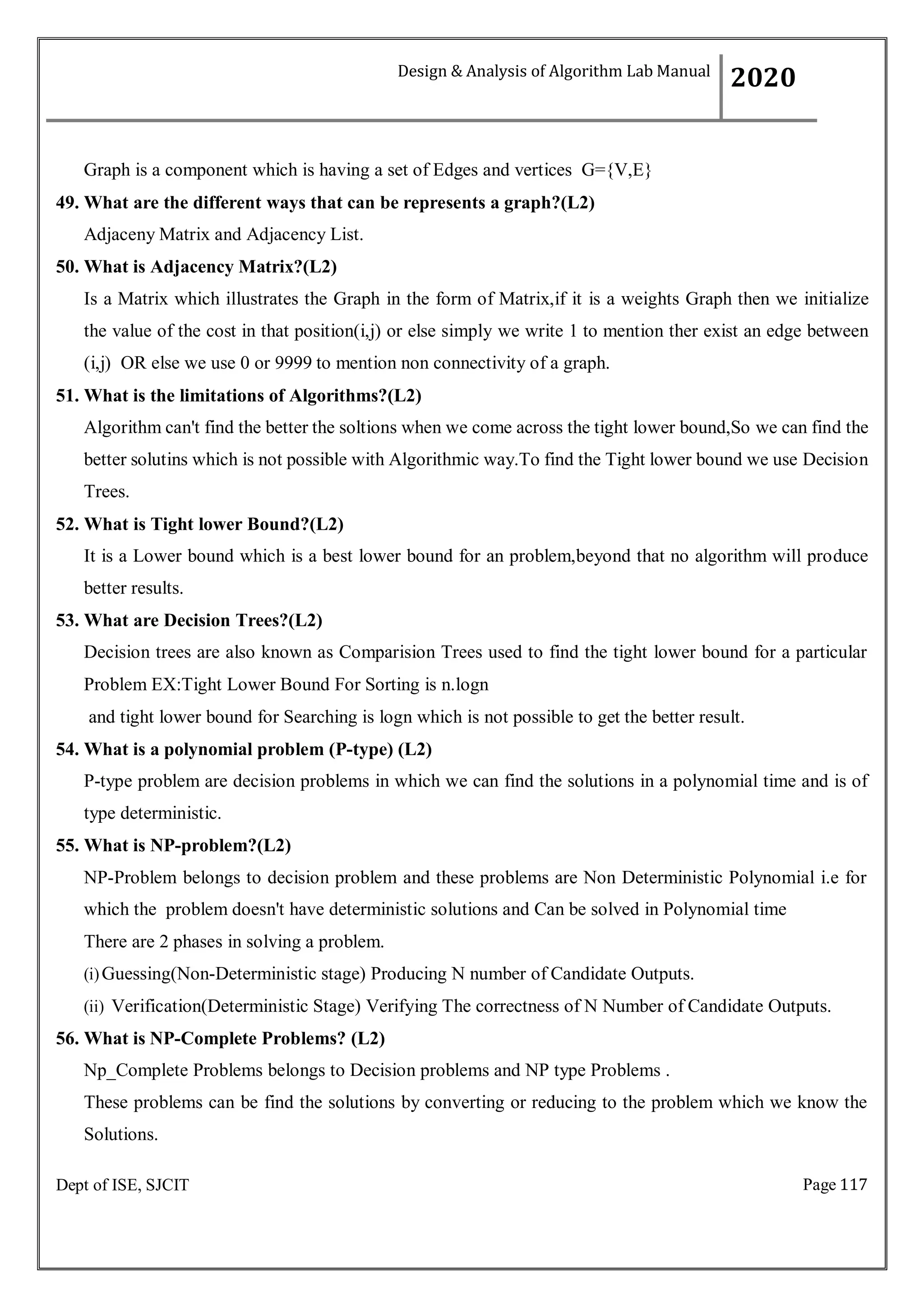Page 117
Dept of ISE, SJCIT
Graph is a component which is having a set of Edges and vertices G={V,E}
49. What are the different ways that can be represents a graph?(L2)
Adjaceny Matrix and Adjacency List.
50. What is Adjacency Matrix?(L2)
Is a Matrix which illustrates the Graph in the form of Matrix,if it is a weights Graph then we initialize
the value of the cost in that position(i,j) or else simply we write 1 to mention ther exist an edge between
(i,j) OR else we use 0 or 9999 to mention non connectivity of a graph.
51. What is the limitations of Algorithms?(L2)
Algorithm can't find the better the soltions when we come across the tight lower bound,So we can find the
better solutins which is not possible with Algorithmic way.To find the Tight lower bound we use Decision
Trees.
52. What is Tight lower Bound?(L2)
It is a Lower bound which is a best lower bound for an problem,beyond that no algorithm will produce
better results.
53. What are Decision Trees?(L2)
Decision trees are also known as Comparision Trees used to find the tight lower bound for a particular
Problem EX:Tight Lower Bound For Sorting is n.logn
and tight lower bound for Searching is logn which is not possible to get the better result.
54. What is a polynomial problem (P-type) (L2)
P-type problem are decision problems in which we can find the solutions in a polynomial time and is of
type deterministic.
55. What is NP-problem?(L2)
NP-Problem belongs to decision problem and these problems are Non Deterministic Polynomial i.e for
which the problem doesn't have deterministic solutions and Can be solved in Polynomial time
There are 2 phases in solving a problem.
(i)Guessing(Non-Deterministic stage) Producing N number of Candidate Outputs.
(ii) Verification(Deterministic Stage) Verifying The correctness of N Number of Candidate Outputs.
56. What is NP-Complete Problems? (L2)
Np_Complete Problems belongs to Decision problems and NP type Problems .
These problems can be find the solutions by converting or reducing to the problem which we know the
Solutions.
Design & Analysis of Algorithm Lab Manual
2020
 