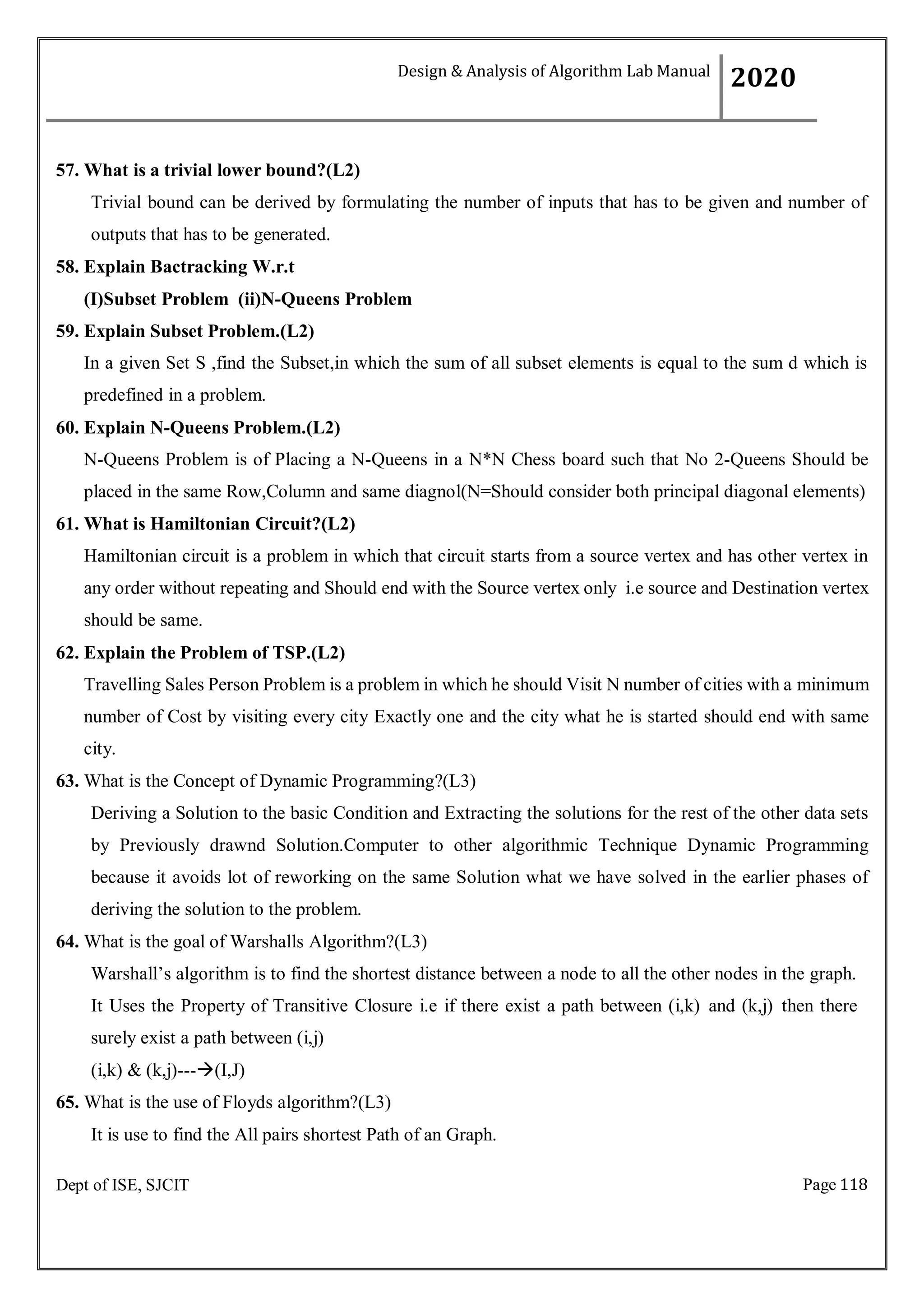 Page 118
Dept of ISE, SJCIT
57. What is a trivial lower bound?(L2)
Trivial bound can be derived by formulating the number of inputs that has to be given and number of
outputs that has to be generated.
58. Explain Bactracking W.r.t
(I)Subset Problem (ii)N-Queens Problem
59. Explain Subset Problem.(L2)
In a given Set S ,find the Subset,in which the sum of all subset elements is equal to the sum d which is
predefined in a problem.
60. Explain N-Queens Problem.(L2)
N-Queens Problem is of Placing a N-Queens in a N*N Chess board such that No 2-Queens Should be
placed in the same Row,Column and same diagnol(N=Should consider both principal diagonal elements)
61. What is Hamiltonian Circuit?(L2)
Hamiltonian circuit is a problem in which that circuit starts from a source vertex and has other vertex in
any order without repeating and Should end with the Source vertex only i.e source and Destination vertex
should be same.
62. Explain the Problem of TSP.(L2)
Travelling Sales Person Problem is a problem in which he should Visit N number of cities with a minimum
number of Cost by visiting every city Exactly one and the city what he is started should end with same
city.
63. What is the Concept of Dynamic Programming?(L3)
Deriving a Solution to the basic Condition and Extracting the solutions for the rest of the other data sets
by Previously drawnd Solution.Computer to other algorithmic Technique Dynamic Programming
because it avoids lot of reworking on the same Solution what we have solved in the earlier phases of
deriving the solution to the problem.
64. What is the goal of Warshalls Algorithm?(L3)
Warshall’s algorithm is to find the shortest distance between a node to all the other nodes in the graph.
It Uses the Property of Transitive Closure i.e if there exist a path between (i,k) and (k,j) then there
surely exist a path between (i,j)
(i,k) & (k,j)---(I,J)
65. What is the use of Floyds algorithm?(L3)
It is use to find the All pairs shortest Path of an Graph.
Design & Analysis of Algorithm Lab Manual
2020
 