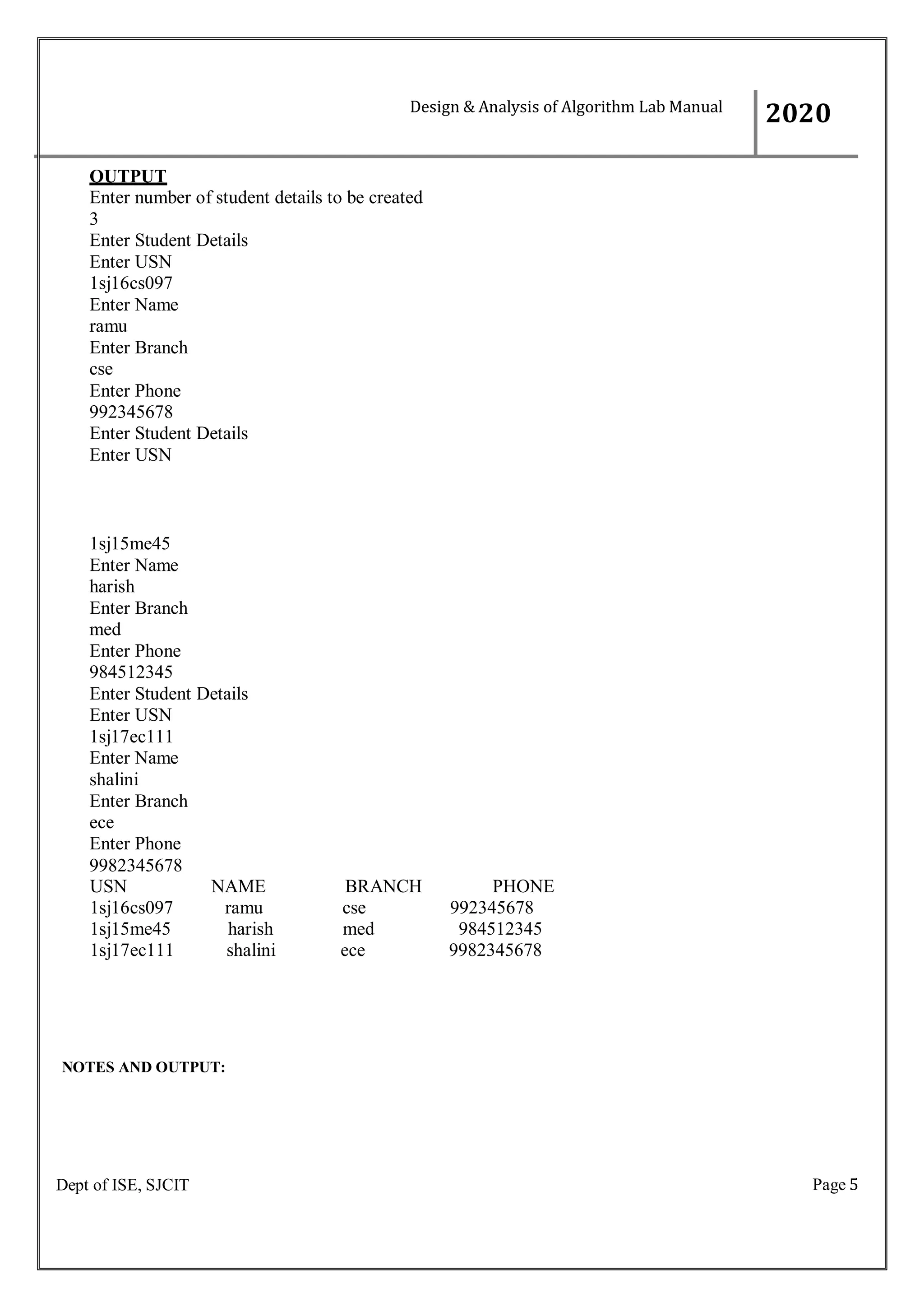 Page 5
Dept of ISE, SJCIT
OUTPUT
Enter number of student details to be created
3
Enter Student Details
Enter USN
1sj16cs097
Enter Name
ramu
Enter Branch
cse
Enter Phone
992345678
Enter Student Details
Enter USN
1sj15me45
Enter Name
harish
Enter Branch
med
Enter Phone
984512345
Enter Student Details
Enter USN
1sj17ec111
Enter Name
shalini
Enter Branch
ece
Enter Phone
9982345678
USN NAME BRANCH PHONE
1sj16cs097 ramu cse 992345678
1sj15me45 harish med 984512345
1sj17ec111 shalini ece 9982345678
NOTES AND OUTPUT:
Design & Analysis of Algorithm Lab Manual
2020
0
 