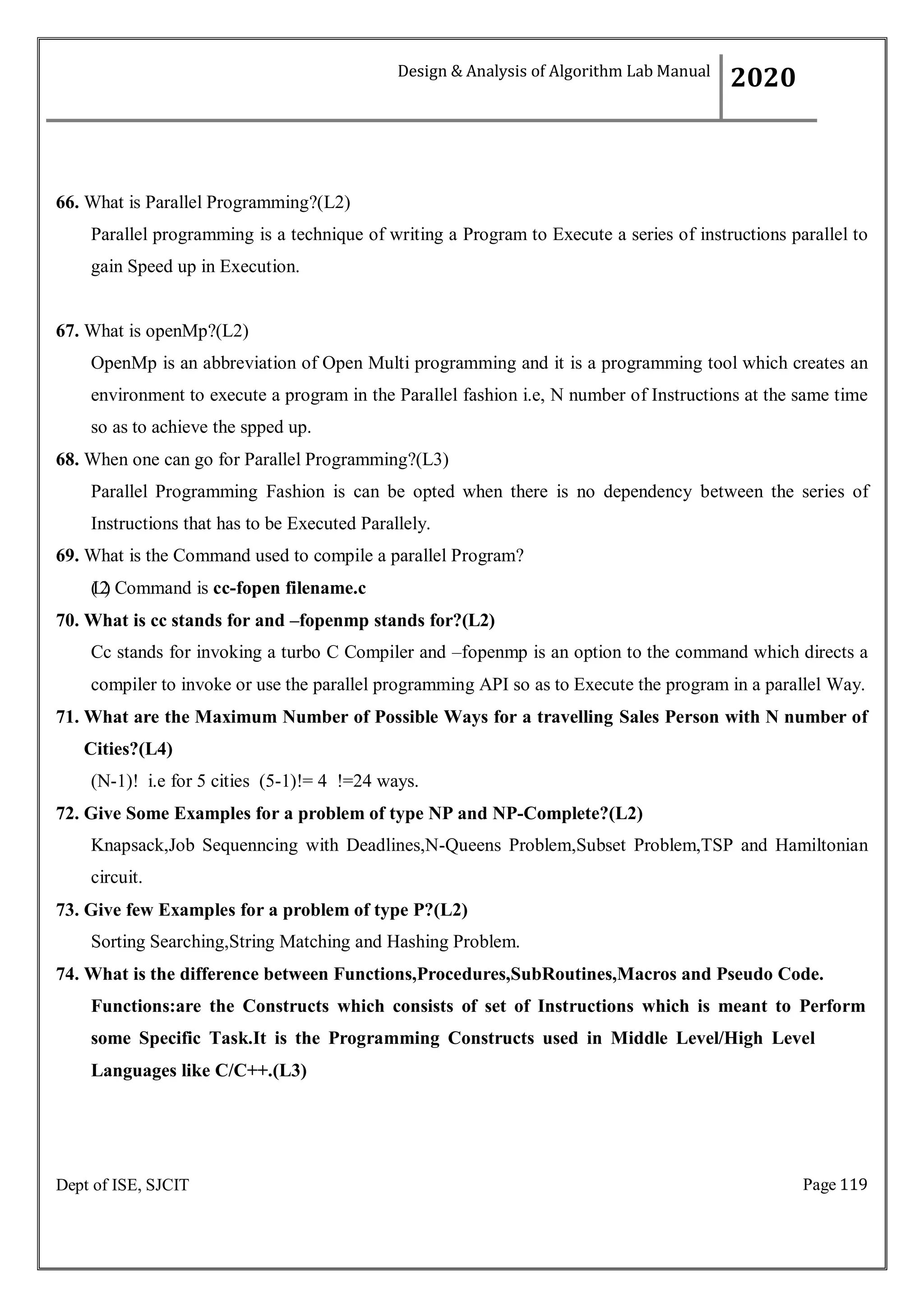Page 119
Dept of ISE, SJCIT
66. What is Parallel Programming?(L2)
Parallel programming is a technique of writing a Program to Execute a series of instructions parallel to
gain Speed up in Execution.
67. What is openMp?(L2)
OpenMp is an abbreviation of Open Multi programming and it is a programming tool which creates an
environment to execute a program in the Parallel fashion i.e, N number of Instructions at the same time
so as to achieve the spped up.
68. When one can go for Parallel Programming?(L3)
Parallel Programming Fashion is can be opted when there is no dependency between the series of
Instructions that has to be Executed Parallely.
69. What is the Command used to compile a parallel Program?
(
L
2
) Command is cc-fopen filename.c
70. What is cc stands for and –fopenmp stands for?(L2)
Cc stands for invoking a turbo C Compiler and –fopenmp is an option to the command which directs a
compiler to invoke or use the parallel programming API so as to Execute the program in a parallel Way.
71. What are the Maximum Number of Possible Ways for a travelling Sales Person with N number of
Cities?(L4)
(N-1)! i.e for 5 cities (5-1)!= 4 !=24 ways.
72. Give Some Examples for a problem of type NP and NP-Complete?(L2)
Knapsack,Job Sequenncing with Deadlines,N-Queens Problem,Subset Problem,TSP and Hamiltonian
circuit.
73. Give few Examples for a problem of type P?(L2)
Sorting Searching,String Matching and Hashing Problem.
74. What is the difference between Functions,Procedures,SubRoutines,Macros and Pseudo Code.
Functions:are the Constructs which consists of set of Instructions which is meant to Perform
some Specific Task.It is the Programming Constructs used in Middle Level/High Level
Languages like C/C++.(L3)
Design & Analysis of Algorithm Lab Manual
2020
 
