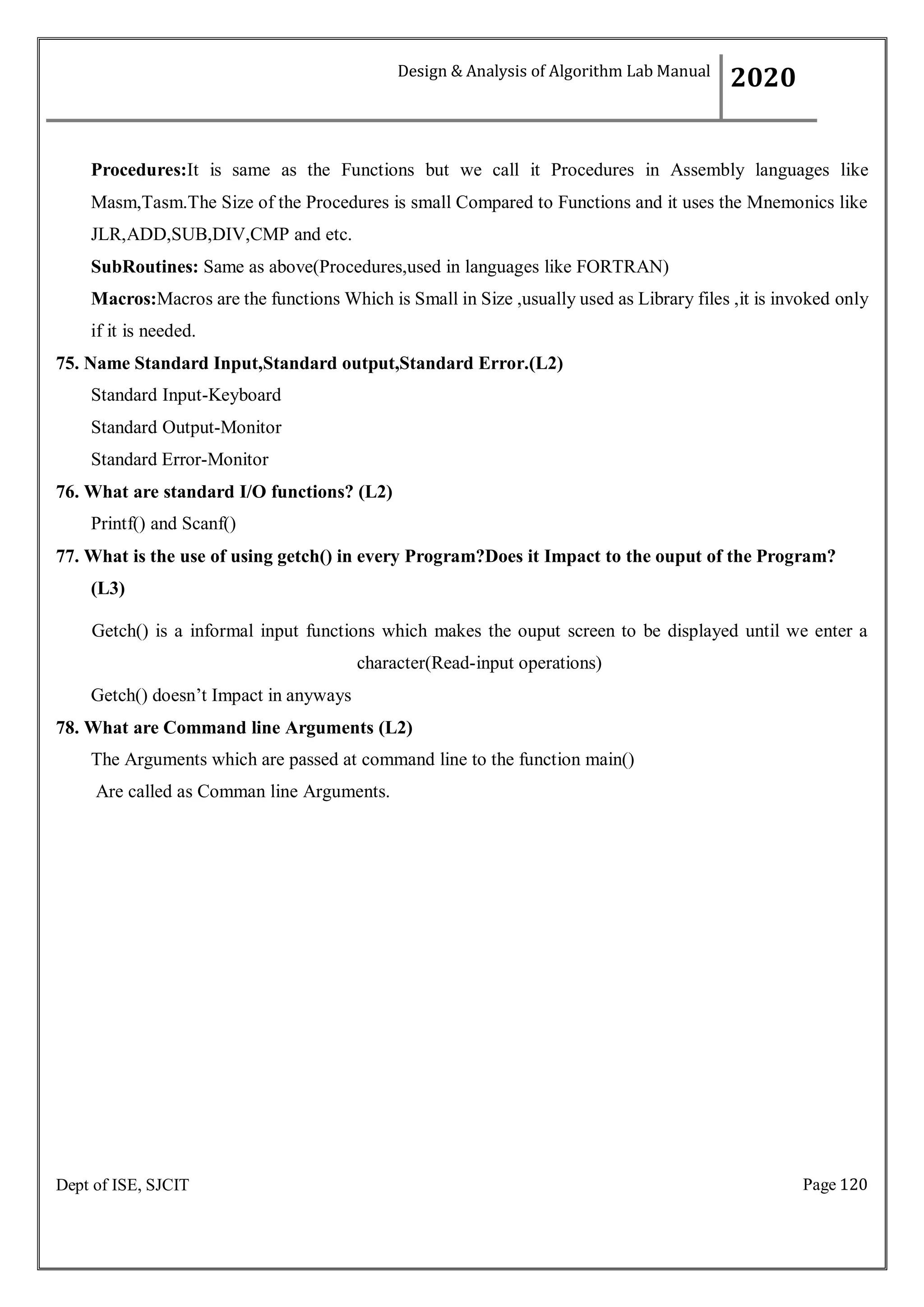 Page 120
Dept of ISE, SJCIT
Procedures:It is same as the Functions but we call it Procedures in Assembly languages like
Masm,Tasm.The Size of the Procedures is small Compared to Functions and it uses the Mnemonics like
JLR,ADD,SUB,DIV,CMP and etc.
SubRoutines: Same as above(Procedures,used in languages like FORTRAN)
Macros:Macros are the functions Which is Small in Size ,usually used as Library files ,it is invoked only
if it is needed.
75. Name Standard Input,Standard output,Standard Error.(L2)
Standard Input-Keyboard
Standard Output-Monitor
Standard Error-Monitor
76. What are standard I/O functions? (L2)
Printf() and Scanf()
77. What is the use of using getch() in every Program?Does it Impact to the ouput of the Program?
(L3)
Getch() is a informal input functions which makes the ouput screen to be displayed until we enter a
character(Read-input operations)
Getch() doesn’t Impact in anyways
78. What are Command line Arguments (L2)
The Arguments which are passed at command line to the function main()
Are called as Comman line Arguments.
Design & Analysis of Algorithm Lab Manual
2020
 