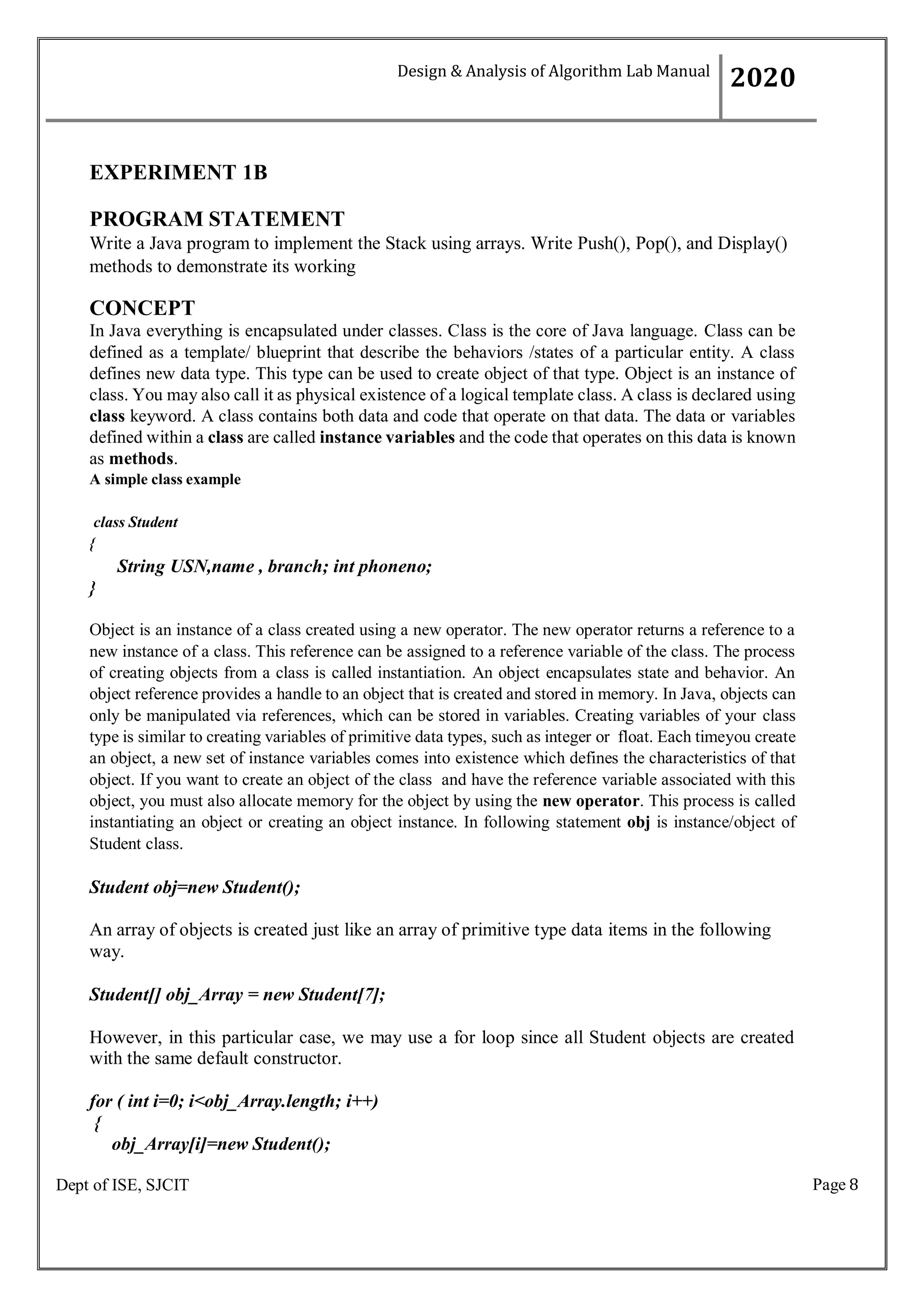 Page 8
Dept of ISE, SJCIT
EXPERIMENT 1B
PROGRAM STATEMENT
Write a Java program to implement the Stack using arrays. Write Push(), Pop(), and Display()
methods to demonstrate its working
CONCEPT
In Java everything is encapsulated under classes. Class is the core of Java language. Class can be
defined as a template/ blueprint that describe the behaviors /states of a particular entity. A class
defines new data type. This type can be used to create object of that type. Object is an instance of
class. You may also call it as physical existence of a logical template class. A class is declared using
class keyword. A class contains both data and code that operate on that data. The data or variables
defined within a class are called instance variables and the code that operates on this data is known
as methods.
A simple class example
class Student
{
String USN,name , branch; int phoneno;
}
Object is an instance of a class created using a new operator. The new operator returns a reference to a
new instance of a class. This reference can be assigned to a reference variable of the class. The process
of creating objects from a class is called instantiation. An object encapsulates state and behavior. An
object reference provides a handle to an object that is created and stored in memory. In Java, objects can
only be manipulated via references, which can be stored in variables. Creating variables of your class
type is similar to creating variables of primitive data types, such as integer or float. Each timeyou create
an object, a new set of instance variables comes into existence which defines the characteristics of that
object. If you want to create an object of the class and have the reference variable associated with this
object, you must also allocate memory for the object by using the new operator. This process is called
instantiating an object or creating an object instance. In following statement obj is instance/object of
Student class.
Student obj=new Student();
An array of objects is created just like an array of primitive type data items in the following
way.
Student[] obj_Array = new Student[7];
However, in this particular case, we may use a for loop since all Student objects are created
with the same default constructor.
for ( int i=0; i<obj_Array.length; i++)
{
obj_Array[i]=new Student();
Design & Analysis of Algorithm Lab Manual
2020
 