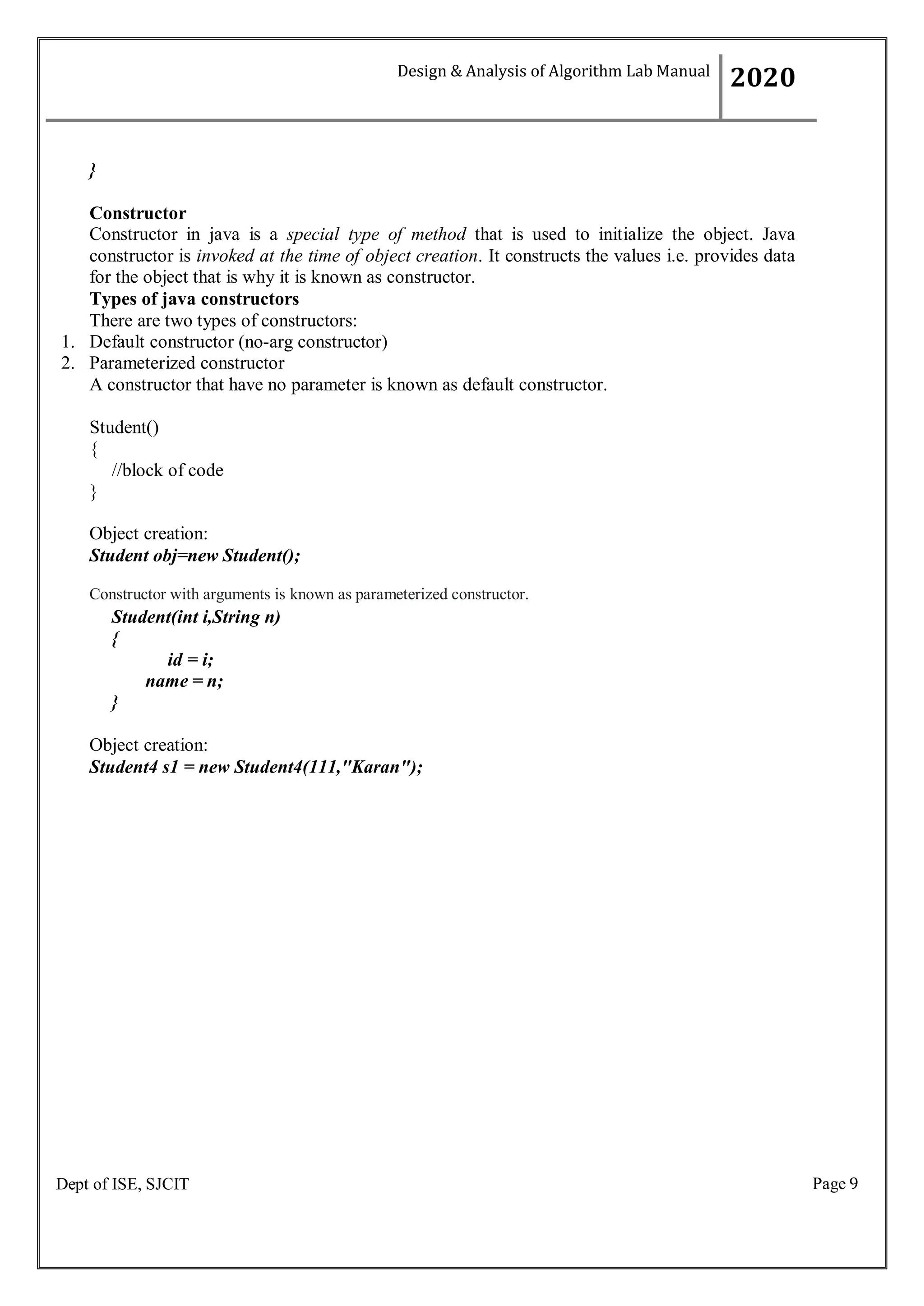 Page 9
Dept of ISE, SJCIT
}
Constructor
Constructor in java is a special type of method that is used to initialize the object. Java
constructor is invoked at the time of object creation. It constructs the values i.e. provides data
for the object that is why it is known as constructor.
Types of java constructors
There are two types of constructors:
1. Default constructor (no-arg constructor)
2. Parameterized constructor
A constructor that have no parameter is known as default constructor.
Student()
{
//block of code
}
Object creation:
Student obj=new Student();
Constructor with arguments is known as parameterized constructor.
Student(int i,String n)
{
id = i;
name = n;
}
Object creation:
Student4 s1 = new Student4(111,"Karan");
Design & Analysis of Algorithm Lab Manual
2020
 