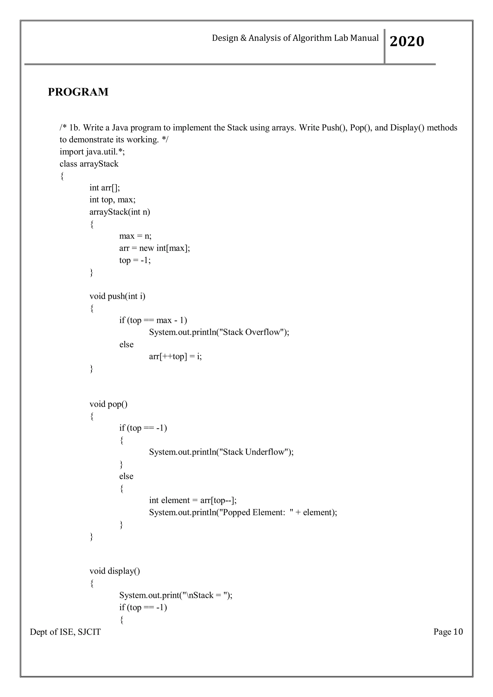 Page 10
Dept of ISE, SJCIT
PROGRAM
/* 1b. Write a Java program to implement the Stack using arrays. Write Push(), Pop(), and Display() methods
to demonstrate its working. */
import java.util.*;
class arrayStack
{
int arr[];
int top, max;
arrayStack(int n)
{
max = n;
arr = new int[max];
top = -1;
}
void push(int i)
{
if (top == max - 1)
System.out.println("Stack Overflow");
else
}
arr[++top] = i;
void pop()
{
if (top == -1)
{
}
else
{
}
}
System.out.println("Stack Underflow");
int element = arr[top--];
System.out.println("Popped Element: " + element);
void display()
{
System.out.print("nStack = ");
if (top == -1)
{
Design & Analysis of Algorithm Lab Manual
2020
 