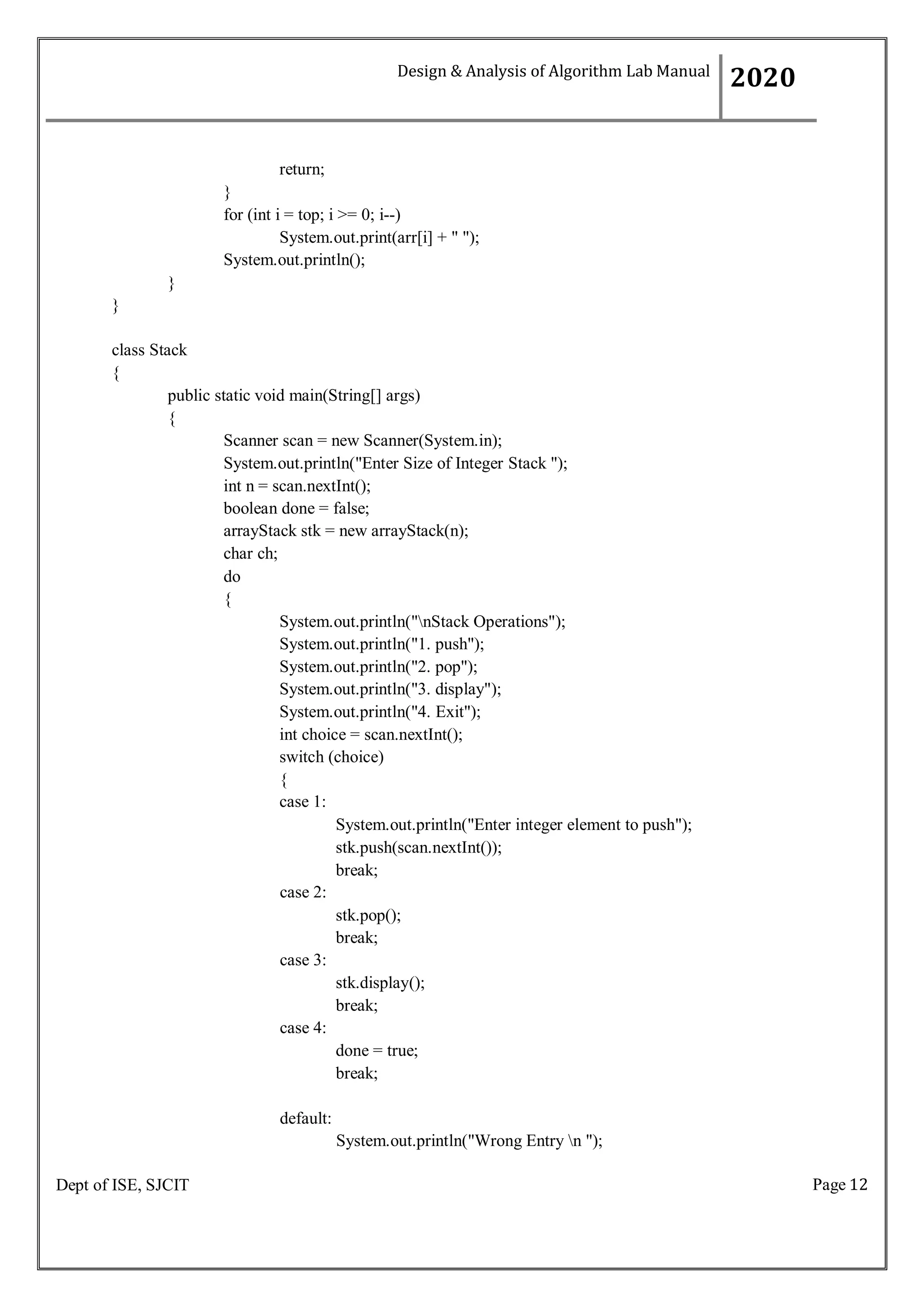 Page 12
Dept of ISE, SJCIT
return;
}
for (int i = top; i >= 0; i--)
System.out.print(arr[i] + " ");
System.out.println();
}
}
class Stack
{
public static void main(String[] args)
{
Scanner scan = new Scanner(System.in);
System.out.println("Enter Size of Integer Stack ");
int n = scan.nextInt();
boolean done = false;
arrayStack stk = new arrayStack(n);
char ch;
do
{
System.out.println("nStack Operations");
System.out.println("1. push");
System.out.println("2. pop");
System.out.println("3. display");
System.out.println("4. Exit");
int choice = scan.nextInt();
switch (choice)
{
case 1:
case 2:
case 3:
case 4:
System.out.println("Enter integer element to push");
stk.push(scan.nextInt());
break;
stk.pop();
break;
stk.display();
break;
done = true;
break;
default:
System.out.println("Wrong Entry n ");
Design & Analysis of Algorithm Lab Manual
2020
 