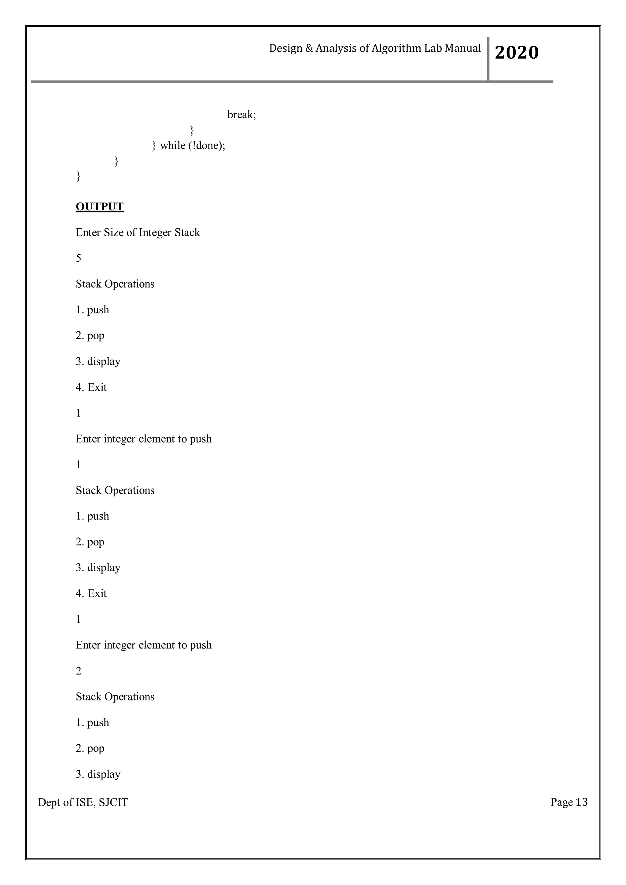Page 13
Dept of ISE, SJCIT
break;
}
} while (!done);
}
}
OUTPUT
Enter Size of Integer Stack
5
Stack Operations
1. push
2. pop
3. display
4. Exit
1
Enter integer element to push
1
Stack Operations
1. push
2. pop
3. display
4. Exit
1
Enter integer element to push
2
Stack Operations
1. push
2. pop
3. display
Design & Analysis of Algorithm Lab Manual
2020
 