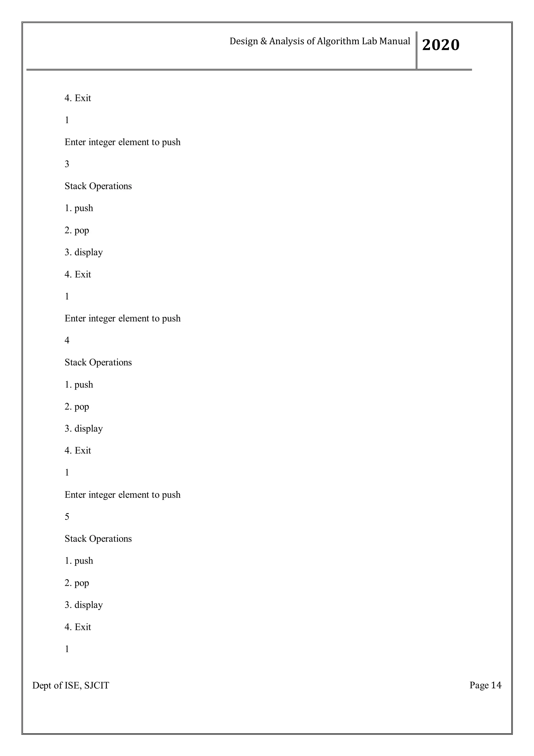 Page 14
Dept of ISE, SJCIT
4. Exit
1
Enter integer element to push
3
Stack Operations
1. push
2. pop
3. display
4. Exit
1
Enter integer element to push
4
Stack Operations
1. push
2. pop
3. display
4. Exit
1
Enter integer element to push
5
Stack Operations
1. push
2. pop
3. display
4. Exit
1
Design & Analysis of Algorithm Lab Manual
2020
 