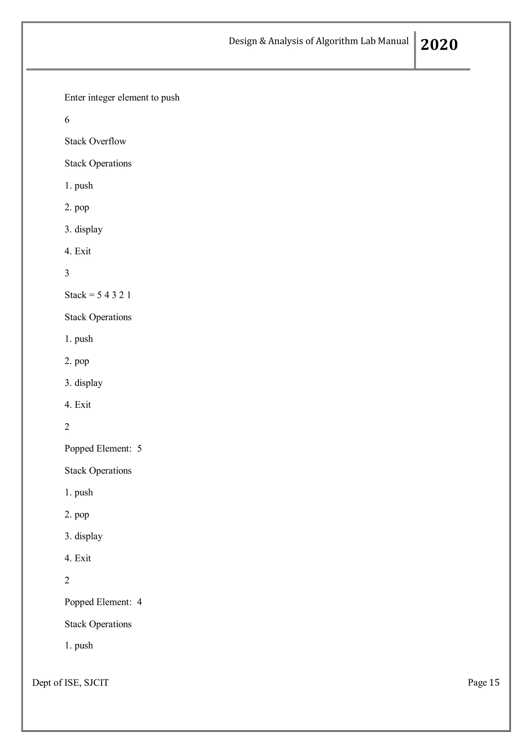 Page 15
Dept of ISE, SJCIT
Enter integer element to push
6
Stack Overflow
Stack Operations
1. push
2. pop
3. display
4. Exit
3
Stack = 5 4 3 2 1
Stack Operations
1. push
2. pop
3. display
4. Exit
2
Popped Element: 5
Stack Operations
1. push
2. pop
3. display
4. Exit
2
Popped Element: 4
Stack Operations
1. push
Design & Analysis of Algorithm Lab Manual
2020
 