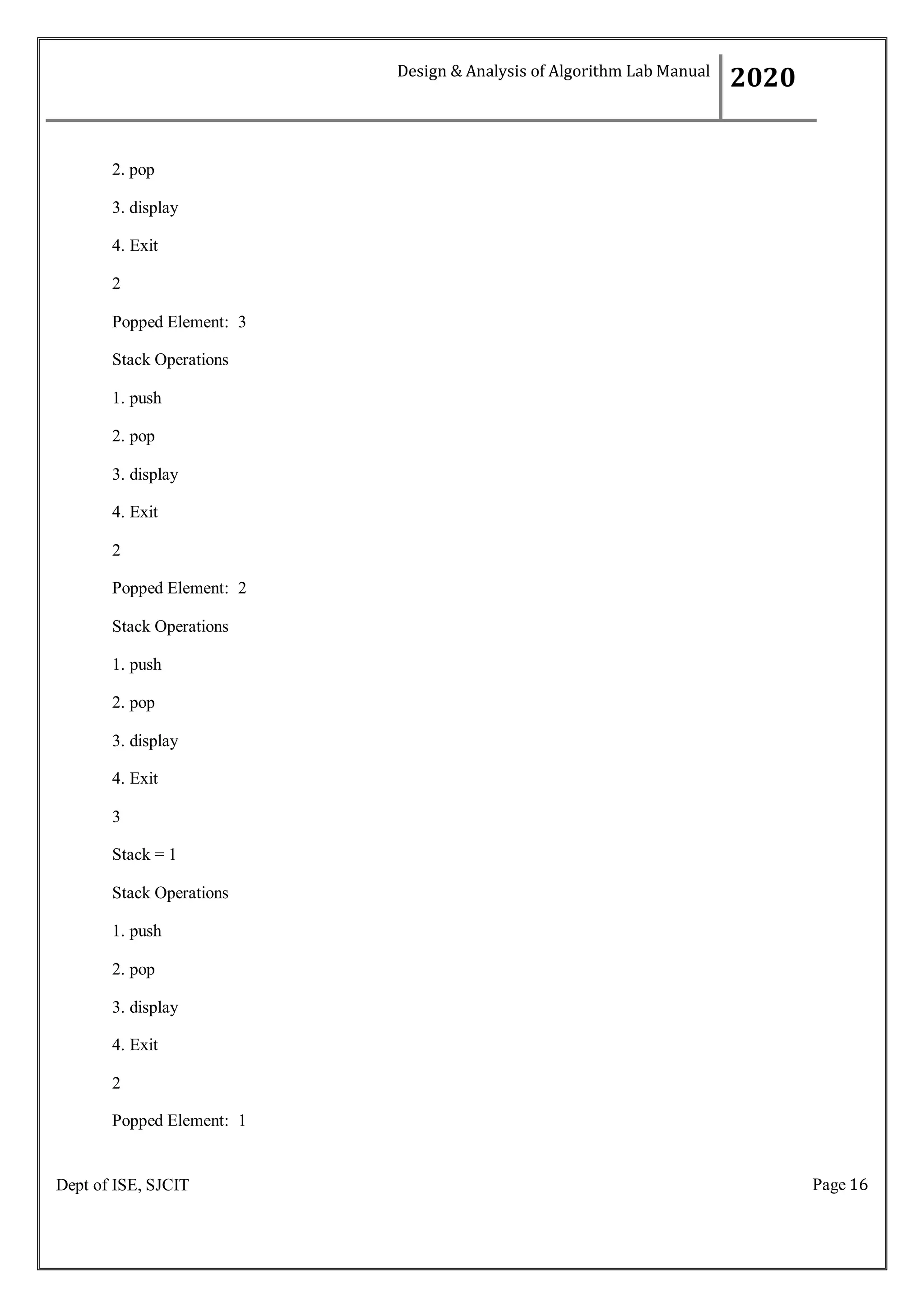 Page 16
Dept of ISE, SJCIT
2. pop
3. display
4. Exit
2
Popped Element: 3
Stack Operations
1. push
2. pop
3. display
4. Exit
2
Popped Element: 2
Stack Operations
1. push
2. pop
3. display
4. Exit
3
Stack = 1
Stack Operations
1. push
2. pop
3. display
4. Exit
2
Popped Element: 1
Design & Analysis of Algorithm Lab Manual
2020
 