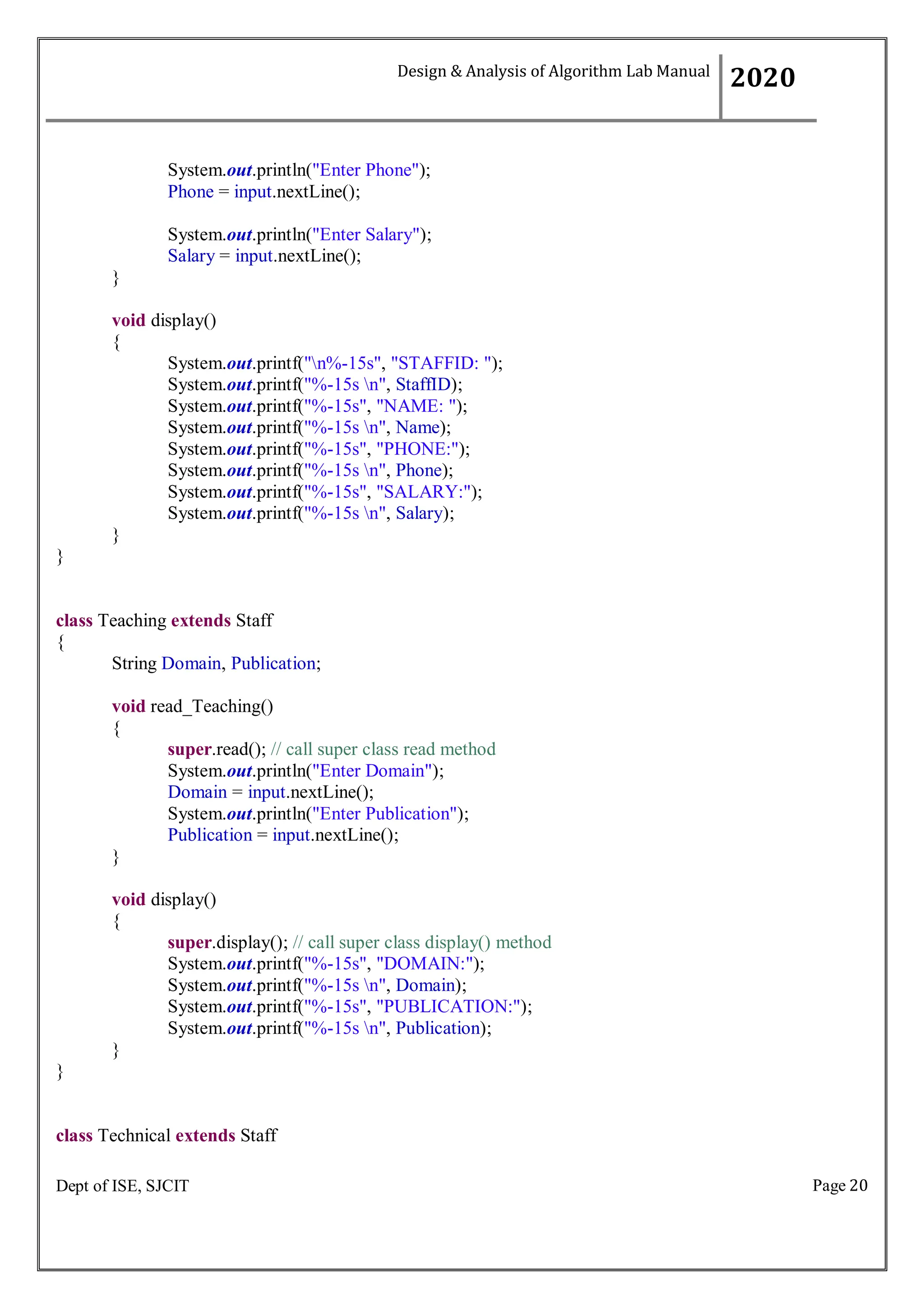 Page 20
Dept of ISE, SJCIT
System.out.println("Enter Phone");
Phone = input.nextLine();
System.out.println("Enter Salary");
Salary = input.nextLine();
}
void display()
{
System.out.printf("n%-15s", "STAFFID: ");
System.out.printf("%-15s n", StaffID);
System.out.printf("%-15s", "NAME: ");
System.out.printf("%-15s n", Name);
System.out.printf("%-15s", "PHONE:");
System.out.printf("%-15s n", Phone);
System.out.printf("%-15s", "SALARY:");
System.out.printf("%-15s n", Salary);
}
}
class Teaching extends Staff
{
String Domain, Publication;
void read_Teaching()
{
super.read(); // call super class read method
System.out.println("Enter Domain");
Domain = input.nextLine();
System.out.println("Enter Publication");
Publication = input.nextLine();
}
void display()
{
super.display(); // call super class display() method
System.out.printf("%-15s", "DOMAIN:");
System.out.printf("%-15s n", Domain);
System.out.printf("%-15s", "PUBLICATION:");
System.out.printf("%-15s n", Publication);
}
}
class Technical extends Staff
Design & Analysis of Algorithm Lab Manual
2020
 
