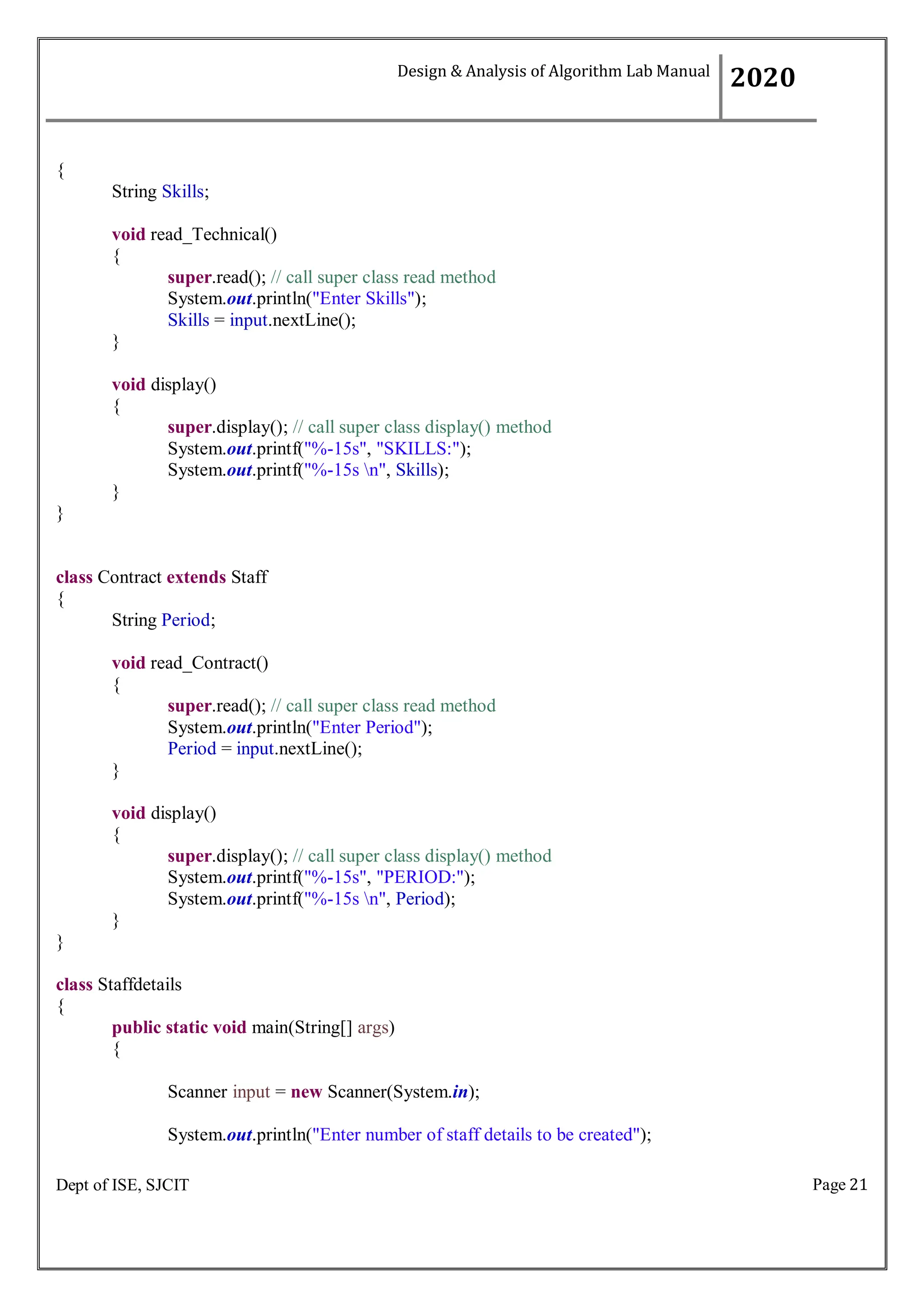 Page 21
Dept of ISE, SJCIT
{
String Skills;
void read_Technical()
{
super.read(); // call super class read method
System.out.println("Enter Skills");
Skills = input.nextLine();
}
void display()
{
super.display(); // call super class display() method
System.out.printf("%-15s", "SKILLS:");
System.out.printf("%-15s n", Skills);
}
}
class Contract extends Staff
{
String Period;
void read_Contract()
{
super.read(); // call super class read method
System.out.println("Enter Period");
Period = input.nextLine();
}
void display()
{
super.display(); // call super class display() method
System.out.printf("%-15s", "PERIOD:");
System.out.printf("%-15s n", Period);
}
}
class Staffdetails
{
public static void main(String[] args)
{
Scanner input = new Scanner(System.in);
System.out.println("Enter number of staff details to be created");
Design & Analysis of Algorithm Lab Manual
2020
 