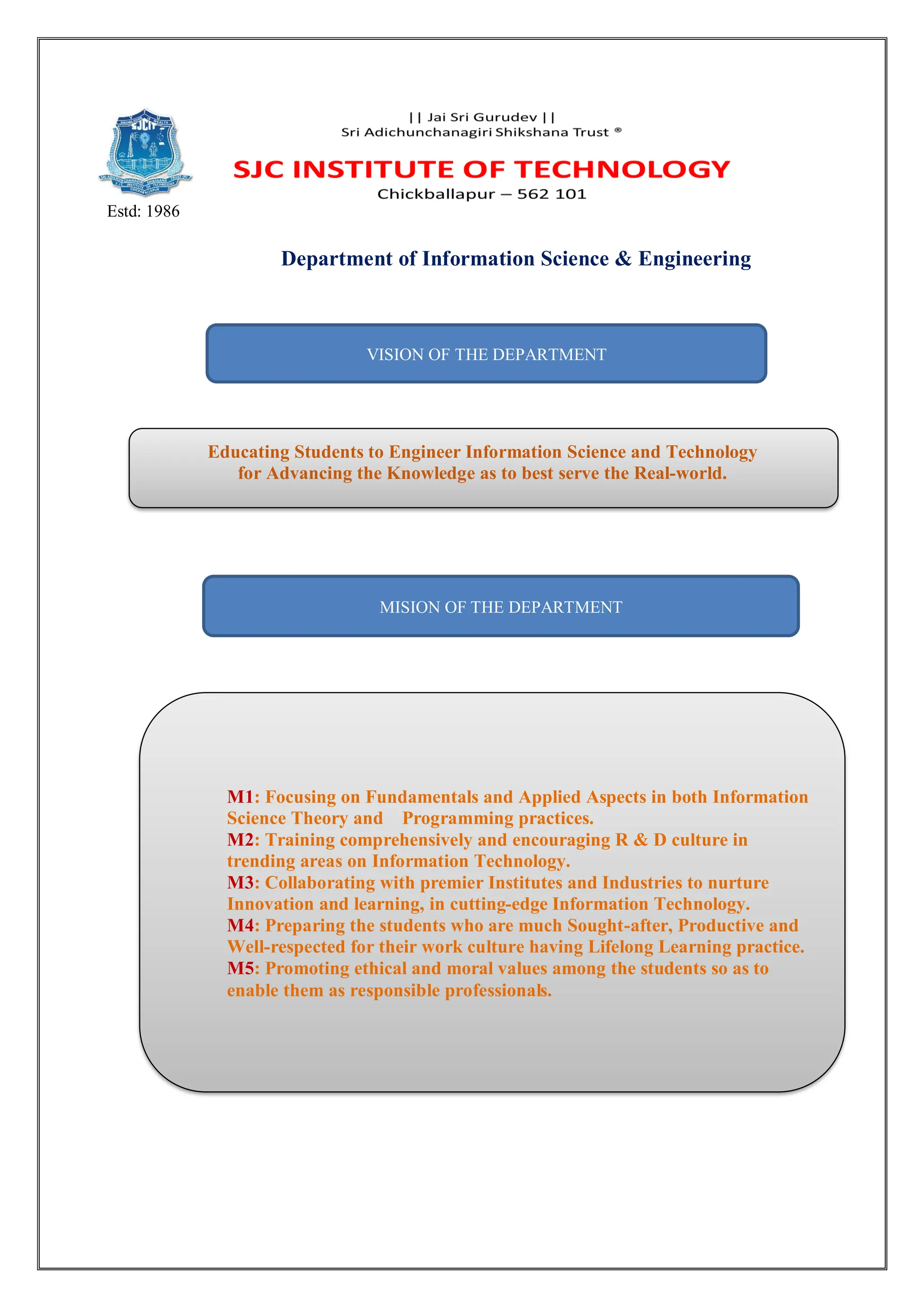 Estd: 1986
Department of Information Science & Engineering
VISION OF THE DEPARTMENT
Educating Students to Engineer Information Science and Technology
for Advancing the Knowledge as to best serve the Real-world.
MISION OF THE DEPARTMENT
M1: Focusing on Fundamentals and Applied Aspects in both Information
Science Theory and Programming practices.
M2: Training comprehensively and encouraging R & D culture in
trending areas on Information Technology.
M3: Collaborating with premier Institutes and Industries to nurture
Innovation and learning, in cutting-edge Information Technology.
M4: Preparing the students who are much Sought-after, Productive and
Well-respected for their work culture having Lifelong Learning practice.
M5: Promoting ethical and moral values among the students so as to
enable them as responsible professionals.
 