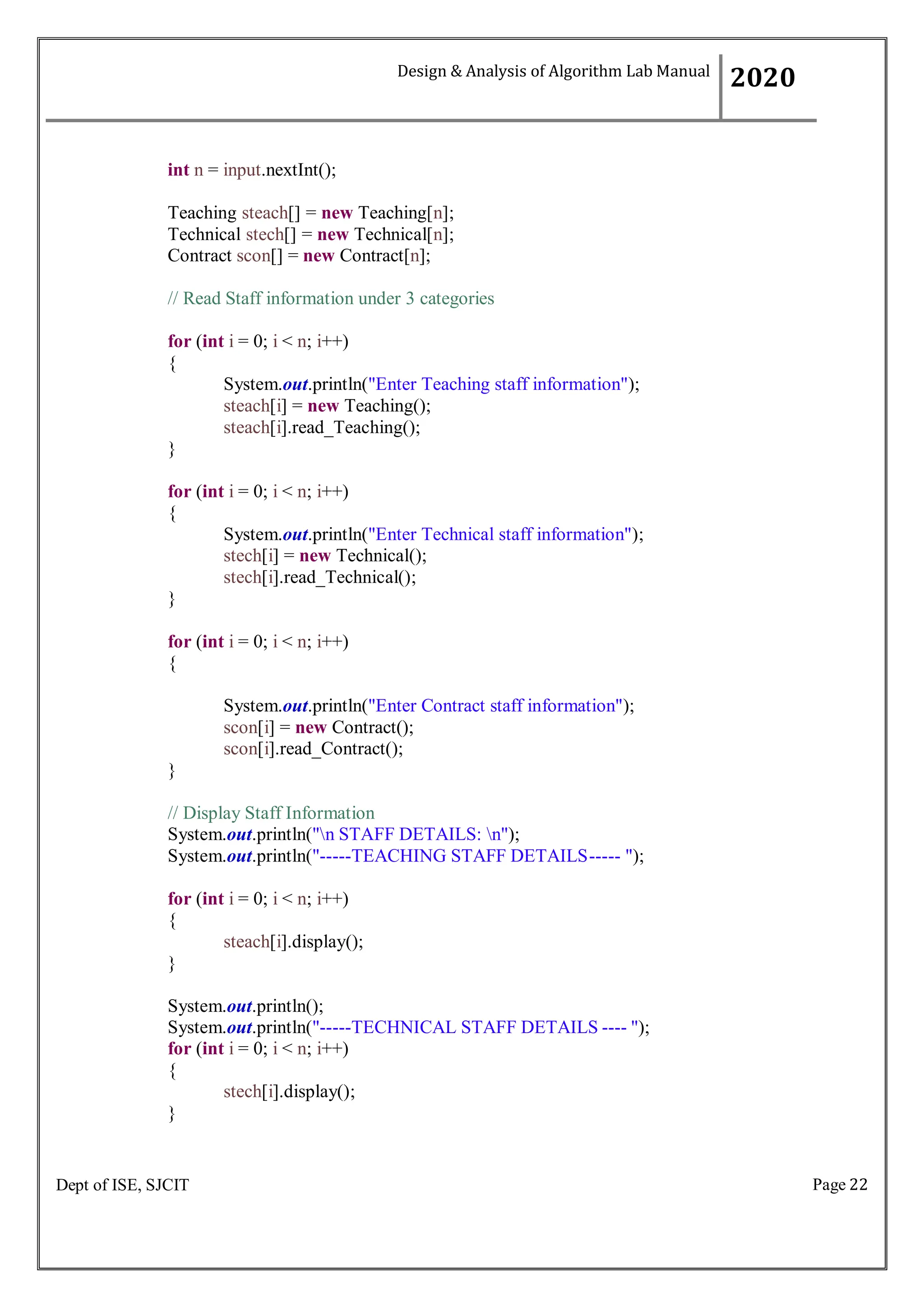 Page 22
Dept of ISE, SJCIT
int n = input.nextInt();
Teaching steach[] = new Teaching[n];
Technical stech[] = new Technical[n];
Contract scon[] = new Contract[n];
// Read Staff information under 3 categories
for (int i = 0; i < n; i++)
{
System.out.println("Enter Teaching staff information");
steach[i] = new Teaching();
steach[i].read_Teaching();
}
for (int i = 0; i < n; i++)
{
System.out.println("Enter Technical staff information");
stech[i] = new Technical();
stech[i].read_Technical();
}
for (int i = 0; i < n; i++)
{
System.out.println("Enter Contract staff information");
scon[i] = new Contract();
scon[i].read_Contract();
}
// Display Staff Information
System.out.println("n STAFF DETAILS: n");
System.out.println("-----TEACHING STAFF DETAILS----- ");
for (int i = 0; i < n; i++)
{
steach[i].display();
}
System.out.println();
System.out.println("-----TECHNICAL STAFF DETAILS ---- ");
for (int i = 0; i < n; i++)
{
stech[i].display();
}
Design & Analysis of Algorithm Lab Manual
2020
 