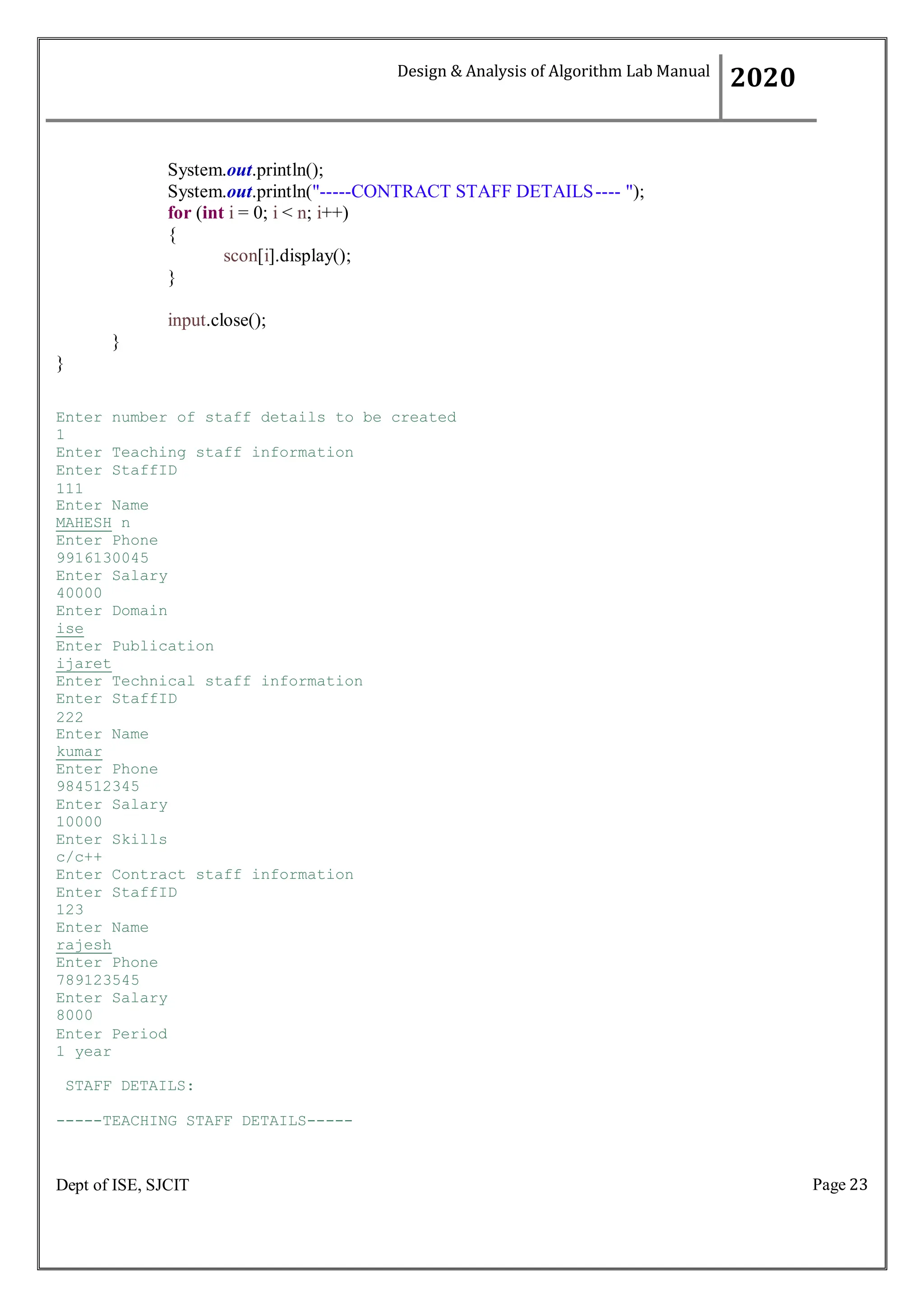 Page 23
Dept of ISE, SJCIT
System.out.println();
System.out.println("-----CONTRACT STAFF DETAILS---- ");
for (int i = 0; i < n; i++)
{
scon[i].display();
}
input.close();
}
}
Enter number of staff details to be created
1
Enter Teaching staff information
Enter StaffID
111
Enter Name
MAHESH n
Enter Phone
9916130045
Enter Salary
40000
Enter Domain
ise
Enter Publication
ijaret
Enter Technical staff information
Enter StaffID
222
Enter Name
kumar
Enter Phone
984512345
Enter Salary
10000
Enter Skills
c/c++
Enter Contract staff information
Enter StaffID
123
Enter Name
rajesh
Enter Phone
789123545
Enter Salary
8000
Enter Period
1 year
STAFF DETAILS:
-----TEACHING STAFF DETAILS-----
Design & Analysis of Algorithm Lab Manual
2020
 