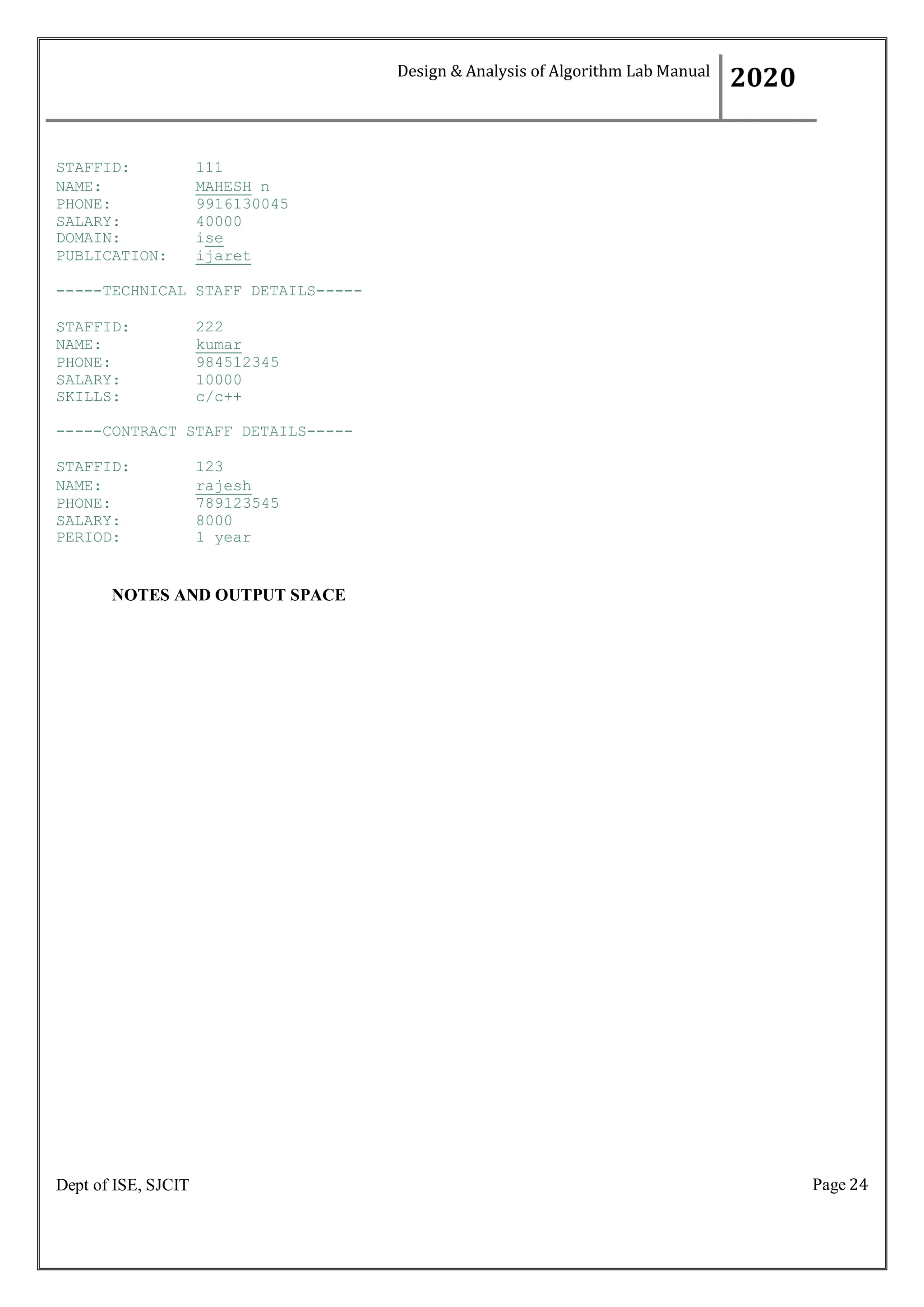 Page 24
Dept of ISE, SJCIT
STAFFID: 111
NAME: MAHESH n
PHONE: 9916130045
SALARY: 40000
DOMAIN: ise
PUBLICATION: ijaret
-----TECHNICAL STAFF DETAILS-----
STAFFID: 222
NAME: kumar
PHONE: 984512345
SALARY: 10000
SKILLS: c/c++
-----CONTRACT STAFF DETAILS-----
STAFFID: 123
NAME: rajesh
PHONE: 789123545
SALARY: 8000
PERIOD: 1 year
NOTES AND OUTPUT SPACE
Design & Analysis of Algorithm Lab Manual
2020
 