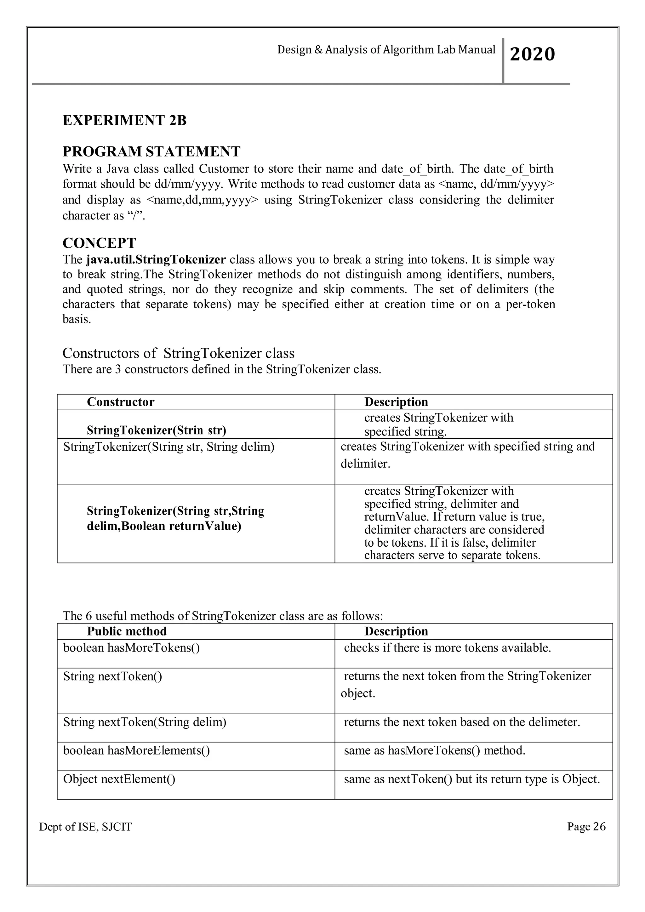 Page 26
Dept of ISE, SJCIT
EXPERIMENT 2B
PROGRAM STATEMENT
Write a Java class called Customer to store their name and date_of_birth. The date_of_birth
format should be dd/mm/yyyy. Write methods to read customer data as <name, dd/mm/yyyy>
and display as <name,dd,mm,yyyy> using StringTokenizer class considering the delimiter
character as “/”.
CONCEPT
The java.util.StringTokenizer class allows you to break a string into tokens. It is simple way
to break string.The StringTokenizer methods do not distinguish among identifiers, numbers,
and quoted strings, nor do they recognize and skip comments. The set of delimiters (the
characters that separate tokens) may be specified either at creation time or on a per-token
basis.
Constructors of StringTokenizer class
There are 3 constructors defined in the StringTokenizer class.
Constructor Description
StringTokenizer(Strin str)
creates StringTokenizer with
specified string.
StringTokenizer(String str, String delim) creates StringTokenizer with specified string and
delimiter.
StringTokenizer(String str,String
delim,Boolean returnValue)
creates StringTokenizer with
specified string, delimiter and
returnValue. If return value is true,
delimiter characters are considered
to be tokens. If it is false, delimiter
characters serve to separate tokens.
The 6 useful methods of StringTokenizer class are as follows:
Public method Description
boolean hasMoreTokens() checks if there is more tokens available.
String nextToken() returns the next token from the StringTokenizer
object.
String nextToken(String delim) returns the next token based on the delimeter.
boolean hasMoreElements() same as hasMoreTokens() method.
Object nextElement() same as nextToken() but its return type is Object.
Design & Analysis of Algorithm Lab Manual
2020
 