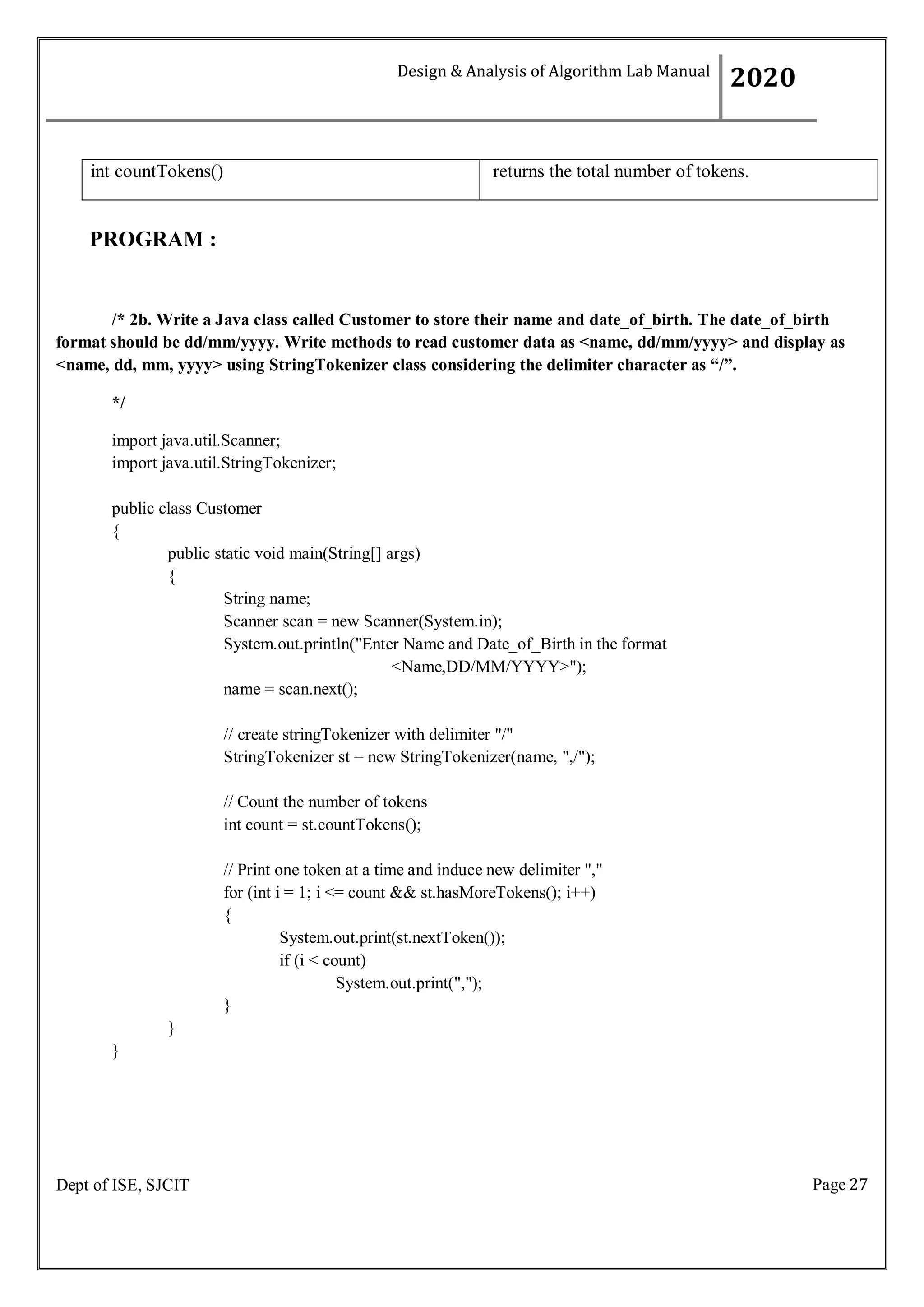 Page 27
Dept of ISE, SJCIT
int countTokens() returns the total number of tokens.
PROGRAM :
/* 2b. Write a Java class called Customer to store their name and date_of_birth. The date_of_birth
format should be dd/mm/yyyy. Write methods to read customer data as <name, dd/mm/yyyy> and display as
<name, dd, mm, yyyy> using StringTokenizer class considering the delimiter character as “/”.
*/
import java.util.Scanner;
import java.util.StringTokenizer;
public class Customer
{
public static void main(String[] args)
{
String name;
Scanner scan = new Scanner(System.in);
System.out.println("Enter Name and Date_of_Birth in the format
<Name,DD/MM/YYYY>");
name = scan.next();
// create stringTokenizer with delimiter "/"
StringTokenizer st = new StringTokenizer(name, ",/");
// Count the number of tokens
int count = st.countTokens();
// Print one token at a time and induce new delimiter ","
for (int i = 1; i <= count && st.hasMoreTokens(); i++)
{
System.out.print(st.nextToken());
if (i < count)
System.out.print(",");
}
}
}
Design & Analysis of Algorithm Lab Manual
2020
 