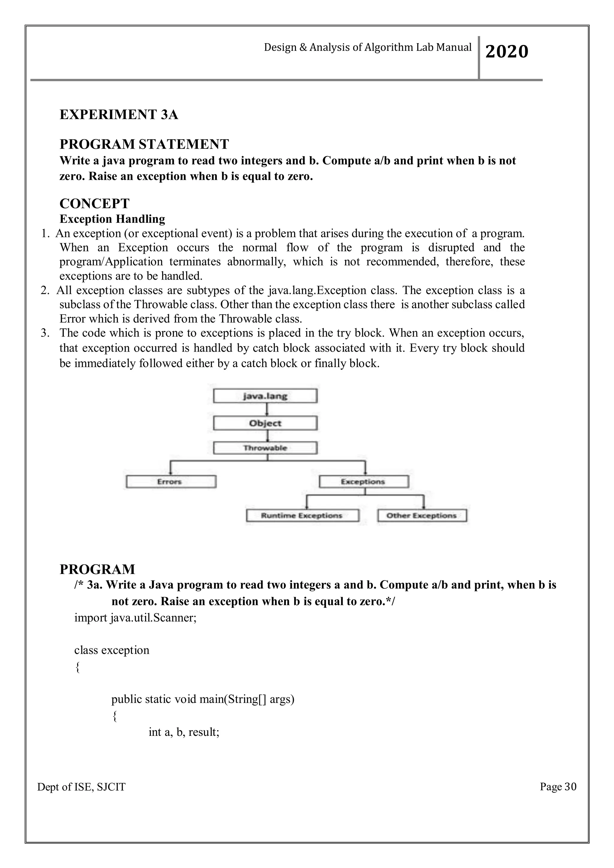 Page 30
Dept of ISE, SJCIT
EXPERIMENT 3A
PROGRAM STATEMENT
Write a java program to read two integers and b. Compute a/b and print when b is not
zero. Raise an exception when b is equal to zero.
CONCEPT
Exception Handling
1. An exception (or exceptional event) is a problem that arises during the execution of a program.
When an Exception occurs the normal flow of the program is disrupted and the
program/Application terminates abnormally, which is not recommended, therefore, these
exceptions are to be handled.
2. All exception classes are subtypes of the java.lang.Exception class. The exception class is a
subclass of the Throwable class. Other than the exception class there is another subclass called
Error which is derived from the Throwable class.
3. The code which is prone to exceptions is placed in the try block. When an exception occurs,
that exception occurred is handled by catch block associated with it. Every try block should
be immediately followed either by a catch block or finally block.
PROGRAM
/* 3a. Write a Java program to read two integers a and b. Compute a/b and print, when b is
not zero. Raise an exception when b is equal to zero.*/
import java.util.Scanner;
class exception
{
public static void main(String[] args)
{
int a, b, result;
Design & Analysis of Algorithm Lab Manual
2020
 