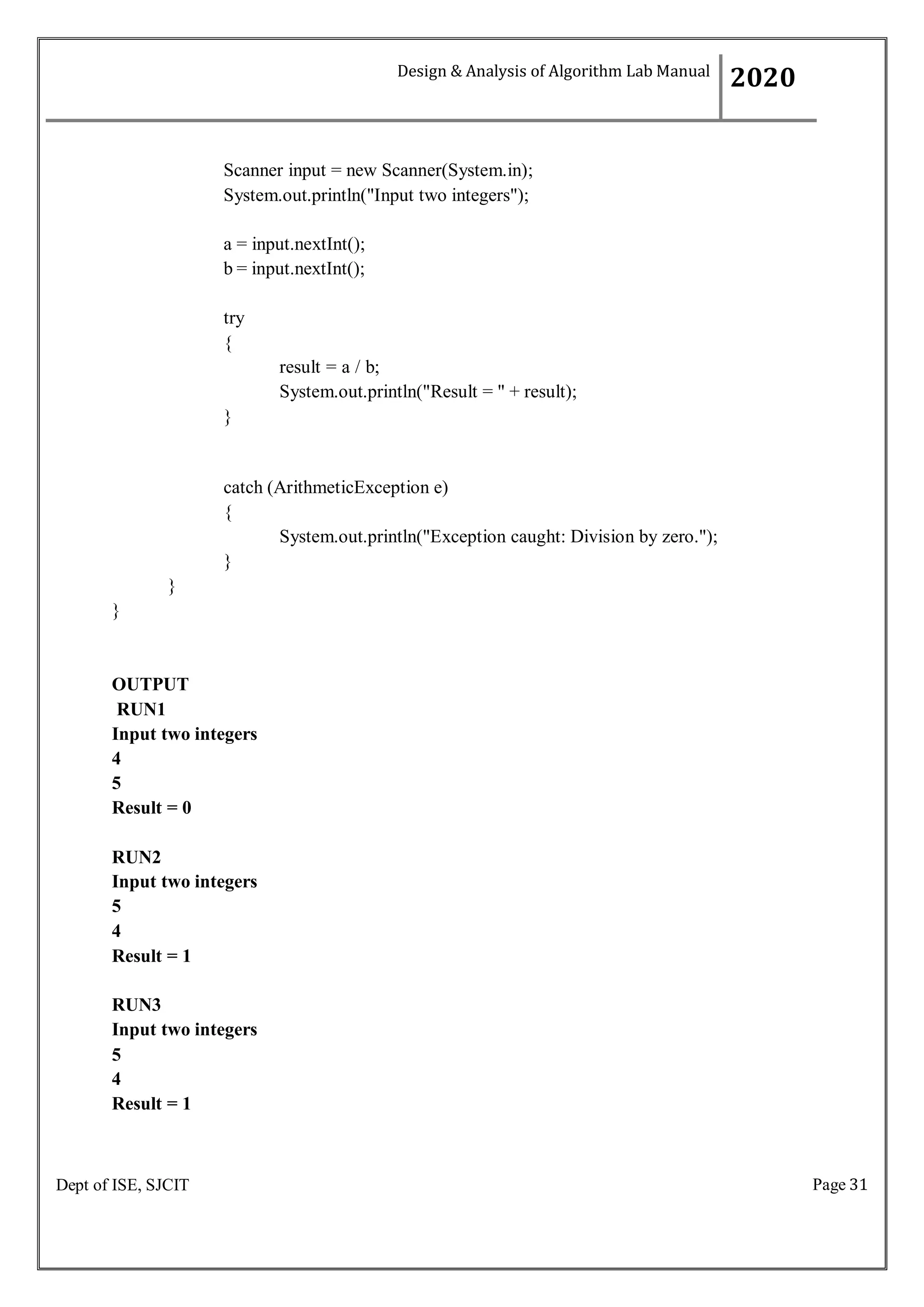 Page 31
Dept of ISE, SJCIT
Scanner input = new Scanner(System.in);
System.out.println("Input two integers");
a = input.nextInt();
b = input.nextInt();
try
{
}
result = a / b;
System.out.println("Result = " + result);
catch (ArithmeticException e)
{
System.out.println("Exception caught: Division by zero.");
}
}
}
OUTPUT
RUN1
Input two integers
4
5
Result = 0
RUN2
Input two integers
5
4
Result = 1
RUN3
Input two integers
5
4
Result = 1
Design & Analysis of Algorithm Lab Manual
2020
 