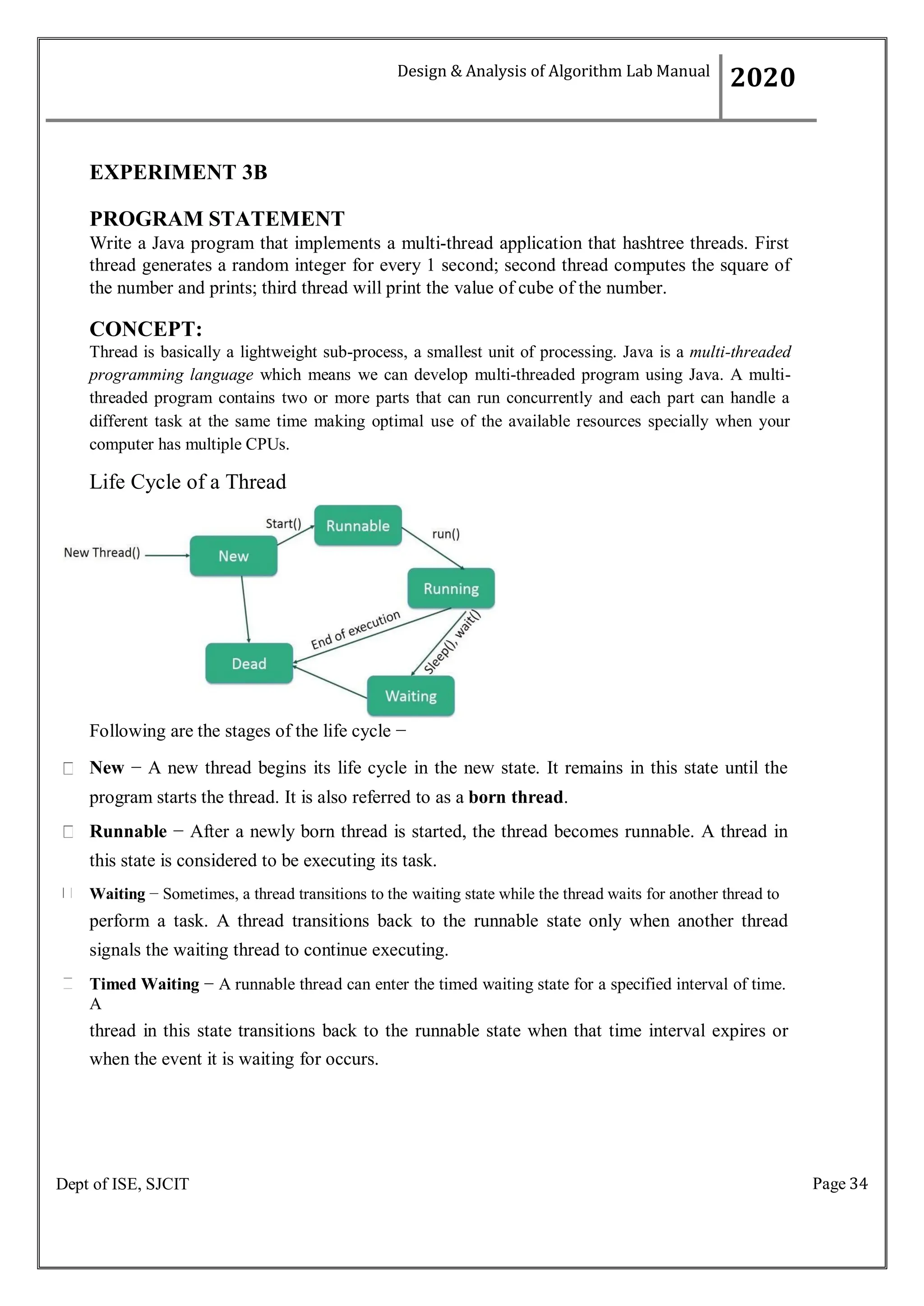 Page 34
Dept of ISE, SJCIT
EXPERIMENT 3B
PROGRAM STATEMENT
Write a Java program that implements a multi-thread application that hashtree threads. First
thread generates a random integer for every 1 second; second thread computes the square of
the number and prints; third thread will print the value of cube of the number.
CONCEPT:
Thread is basically a lightweight sub-process, a smallest unit of processing. Java is a multi-threaded
programming language which means we can develop multi-threaded program using Java. A multi-
threaded program contains two or more parts that can run concurrently and each part can handle a
different task at the same time making optimal use of the available resources specially when your
computer has multiple CPUs.
Life Cycle of a Thread
Following are the stages of the life cycle −
New − A new thread begins its life cycle in the new state. It remains in this state until the
program starts the thread. It is also referred to as a born thread.
Runnable − After a newly born thread is started, the thread becomes runnable. A thread in
this state is considered to be executing its task.
Waiting − Sometimes, a thread transitions to the waiting state while the thread waits for another thread to
perform a task. A thread transitions back to the runnable state only when another thread
signals the waiting thread to continue executing.
Timed Waiting − A runnable thread can enter the timed waiting state for a specified interval of time.
A
thread in this state transitions back to the runnable state when that time interval expires or
when the event it is waiting for occurs.
Design & Analysis of Algorithm Lab Manual
2020
 