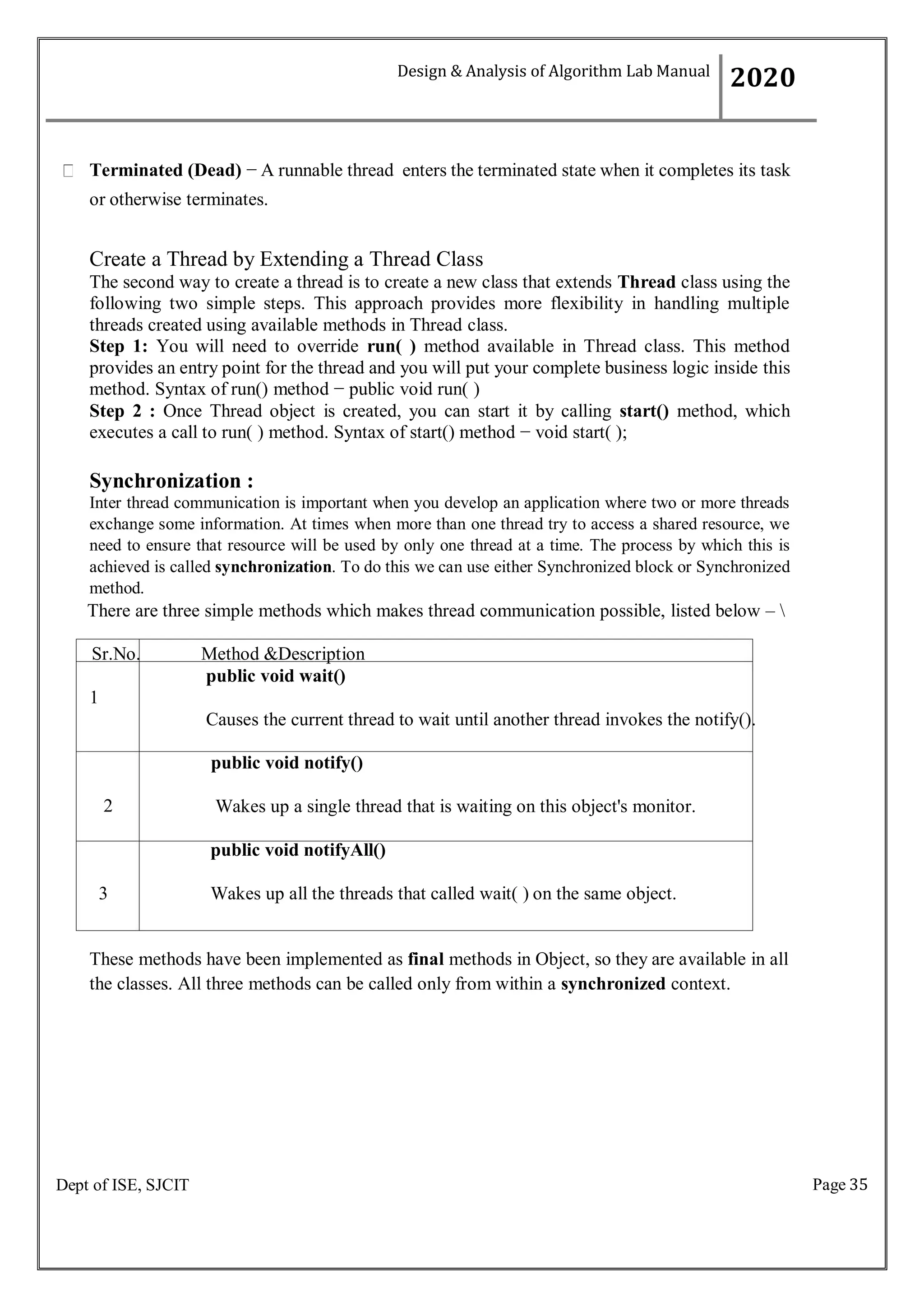 Page 35
Dept of ISE, SJCIT
Terminated (Dead) − A runnable thread enters the terminated state when it completes its task
or otherwise terminates.
Create a Thread by Extending a Thread Class
The second way to create a thread is to create a new class that extends Thread class using the
following two simple steps. This approach provides more flexibility in handling multiple
threads created using available methods in Thread class.
Step 1: You will need to override run( ) method available in Thread class. This method
provides an entry point for the thread and you will put your complete business logic inside this
method. Syntax of run() method − public void run( )
Step 2 : Once Thread object is created, you can start it by calling start() method, which
executes a call to run( ) method. Syntax of start() method − void start( );
Synchronization :
Inter thread communication is important when you develop an application where two or more threads
exchange some information. At times when more than one thread try to access a shared resource, we
need to ensure that resource will be used by only one thread at a time. The process by which this is
achieved is called synchronization. To do this we can use either Synchronized block or Synchronized
method.
There are three simple methods which makes thread communication possible, listed below – 
These methods have been implemented as final methods in Object, so they are available in all
the classes. All three methods can be called only from within a synchronized context.
Design & Analysis of Algorithm Lab Manual
2020
Sr.No. Method &Description
public void wait()
1
Causes the current thread to wait until another thread invokes the notify().
public void notify()
2 Wakes up a single thread that is waiting on this object's monitor.
public void notifyAll()
3 Wakes up all the threads that called wait( ) on the same object.
 