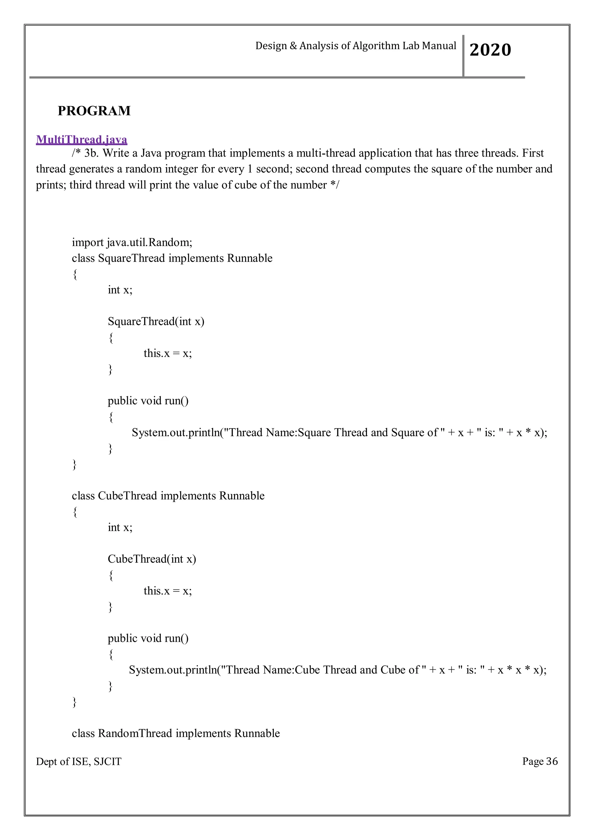 Page 36
Dept of ISE, SJCIT
PROGRAM
MultiThread.java
/* 3b. Write a Java program that implements a multi-thread application that has three threads. First
thread generates a random integer for every 1 second; second thread computes the square of the number and
prints; third thread will print the value of cube of the number */
import java.util.Random;
class SquareThread implements Runnable
{
int x;
SquareThread(int x)
{
this.x = x;
}
public void run()
{
System.out.println("Thread Name:Square Thread and Square of " + x + " is: " + x * x);
}
}
class CubeThread implements Runnable
{
int x;
CubeThread(int x)
{
this.x = x;
}
public void run()
{
System.out.println("Thread Name:Cube Thread and Cube of " + x + " is: " + x * x * x);
}
}
class RandomThread implements Runnable
Design & Analysis of Algorithm Lab Manual
2020
 