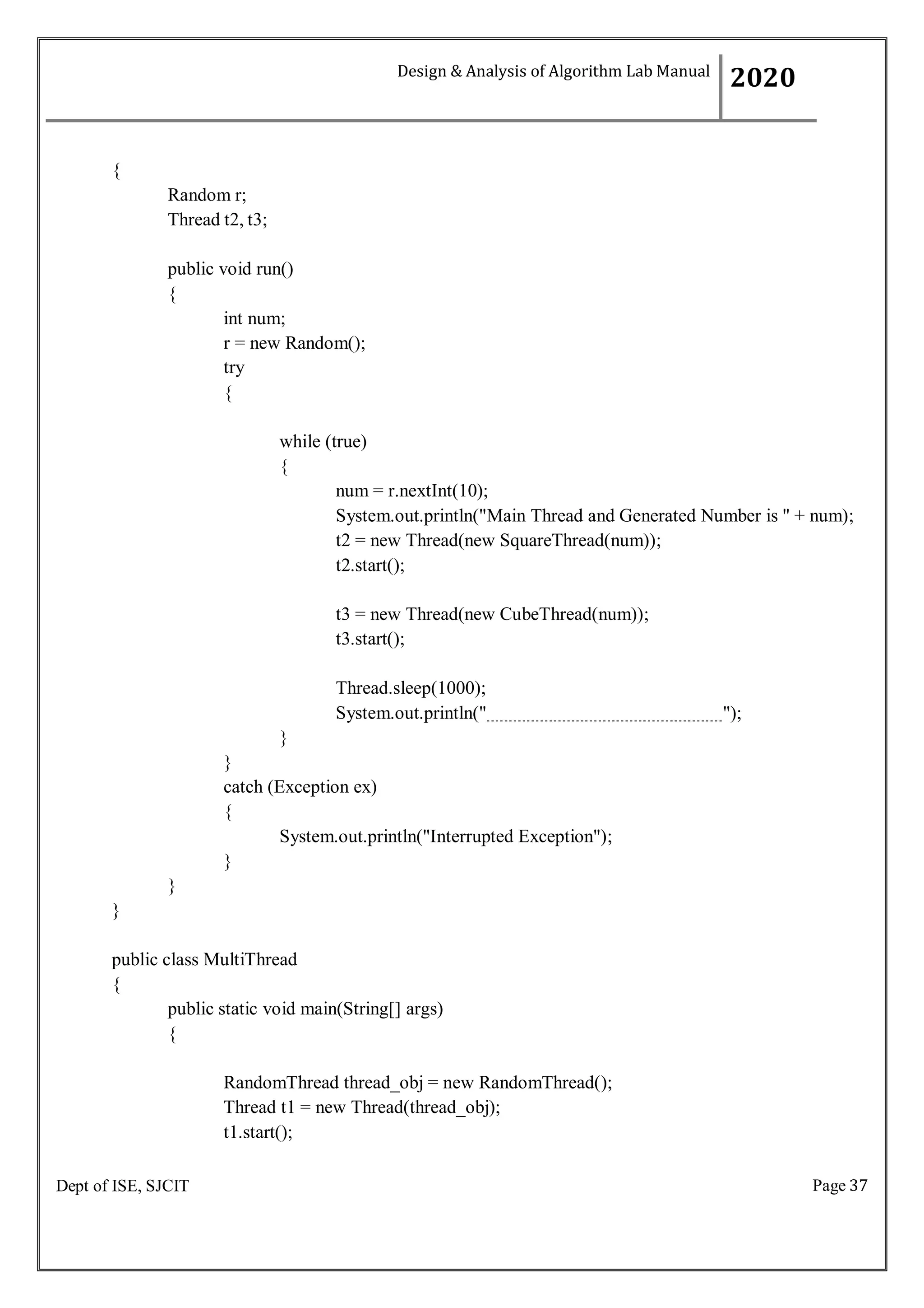 Page 37
Dept of ISE, SJCIT
{
Random r;
Thread t2, t3;
public void run()
{
int num;
r = new Random();
try
{
while (true)
{
num = r.nextInt(10);
System.out.println("Main Thread and Generated Number is " + num);
t2 = new Thread(new SquareThread(num));
t2.start();
t3 = new Thread(new CubeThread(num));
t3.start();
Thread.sleep(1000);
System.out.println(" ");
}
}
catch (Exception ex)
{
System.out.println("Interrupted Exception");
}
}
}
public class MultiThread
{
public static void main(String[] args)
{
RandomThread thread_obj = new RandomThread();
Thread t1 = new Thread(thread_obj);
t1.start();
Design & Analysis of Algorithm Lab Manual
2020
 