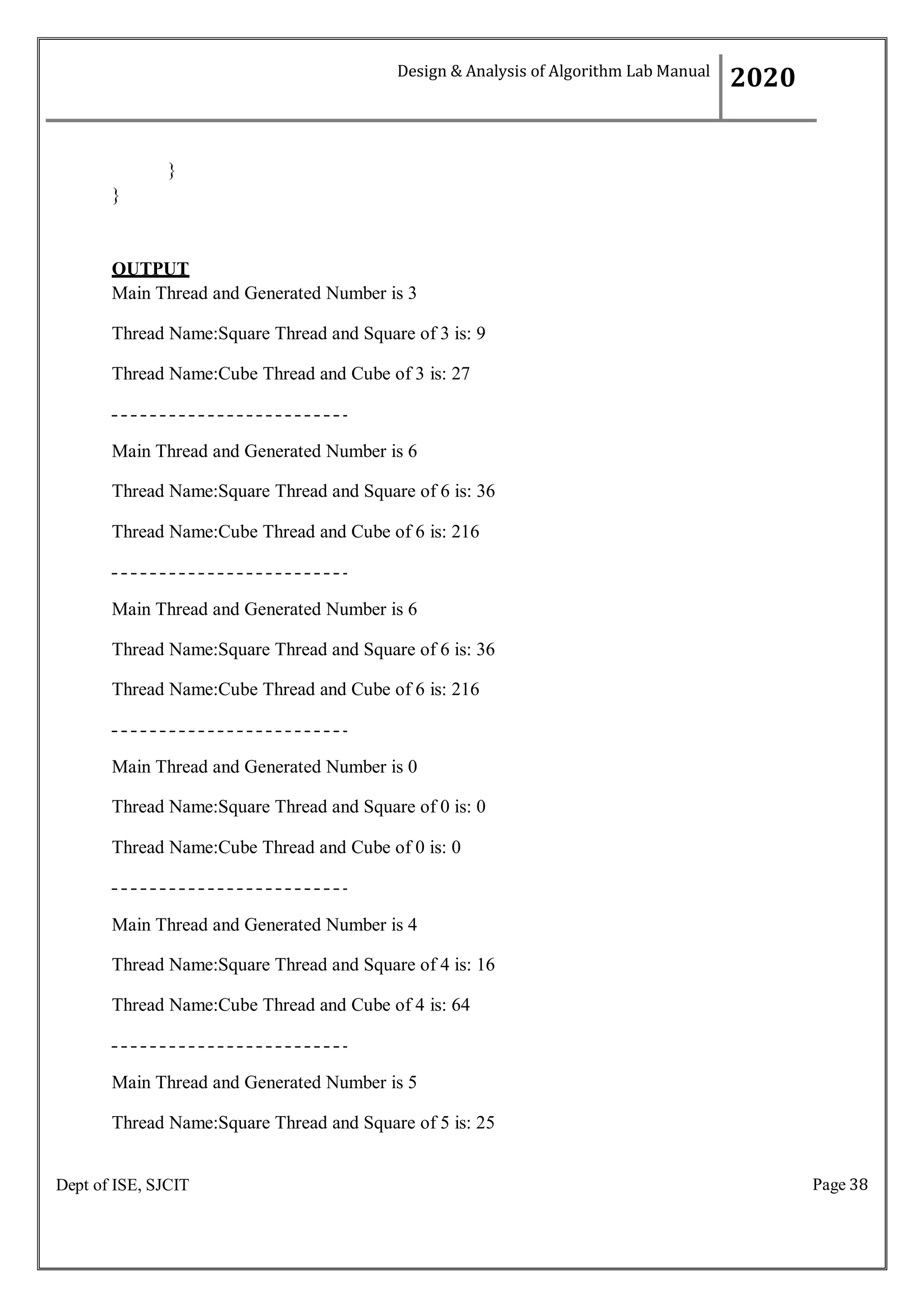 Page 38
Dept of ISE, SJCIT
}
}
OUTPUT
Main Thread and Generated Number is 3
Thread Name:Square Thread and Square of 3 is: 9
Thread Name:Cube Thread and Cube of 3 is: 27
Main Thread and Generated Number is 6
Thread Name:Square Thread and Square of 6 is: 36
Thread Name:Cube Thread and Cube of 6 is: 216
Main Thread and Generated Number is 6
Thread Name:Square Thread and Square of 6 is: 36
Thread Name:Cube Thread and Cube of 6 is: 216
Main Thread and Generated Number is 0
Thread Name:Square Thread and Square of 0 is: 0
Thread Name:Cube Thread and Cube of 0 is: 0
Main Thread and Generated Number is 4
Thread Name:Square Thread and Square of 4 is: 16
Thread Name:Cube Thread and Cube of 4 is: 64
Main Thread and Generated Number is 5
Thread Name:Square Thread and Square of 5 is: 25
Design & Analysis of Algorithm Lab Manual
2020
 
