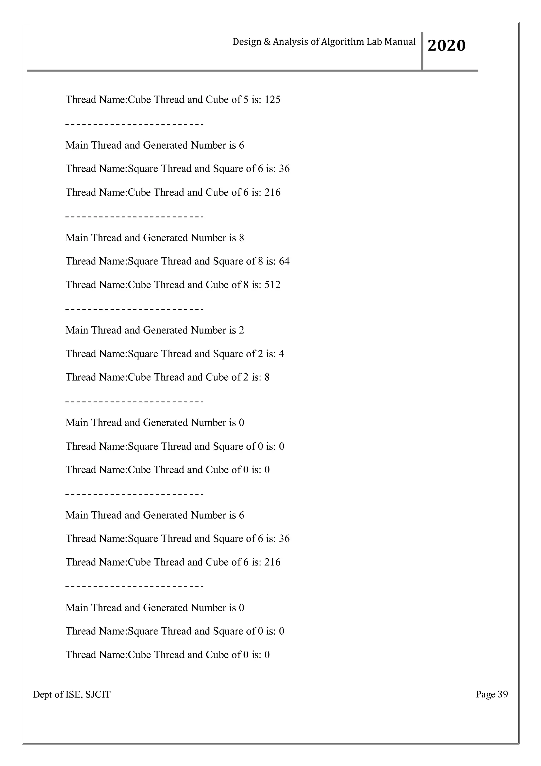 Page 39
Dept of ISE, SJCIT
Thread Name:Cube Thread and Cube of 5 is: 125
Main Thread and Generated Number is 6
Thread Name:Square Thread and Square of 6 is: 36
Thread Name:Cube Thread and Cube of 6 is: 216
Main Thread and Generated Number is 8
Thread Name:Square Thread and Square of 8 is: 64
Thread Name:Cube Thread and Cube of 8 is: 512
Main Thread and Generated Number is 2
Thread Name:Square Thread and Square of 2 is: 4
Thread Name:Cube Thread and Cube of 2 is: 8
Main Thread and Generated Number is 0
Thread Name:Square Thread and Square of 0 is: 0
Thread Name:Cube Thread and Cube of 0 is: 0
Main Thread and Generated Number is 6
Thread Name:Square Thread and Square of 6 is: 36
Thread Name:Cube Thread and Cube of 6 is: 216
Main Thread and Generated Number is 0
Thread Name:Square Thread and Square of 0 is: 0
Thread Name:Cube Thread and Cube of 0 is: 0
Design & Analysis of Algorithm Lab Manual
2020
 