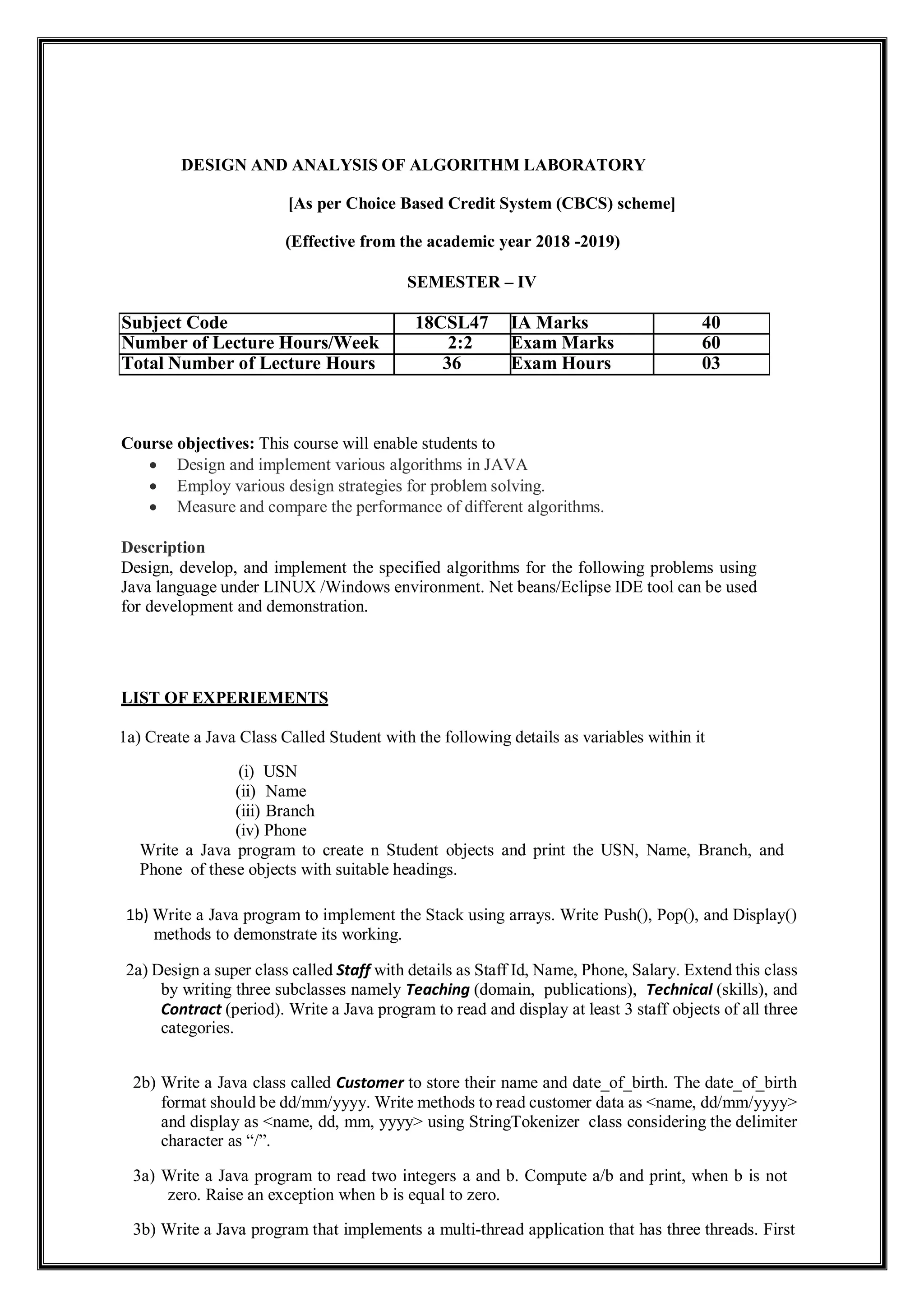 DESIGN AND ANALYSIS OF ALGORITHM LABORATORY
[As per Choice Based Credit System (CBCS) scheme]
(Effective from the academic year 2018 -2019)
SEMESTER – IV
Subject Code 18CSL47 IA Marks 40
Number of Lecture Hours/Week 2:2 Exam Marks 60
Total Number of Lecture Hours 36 Exam Hours 03
Course objectives: This course will enable students to
 Design and implement various algorithms in JAVA
 Employ various design strategies for problem solving.
 Measure and compare the performance of different algorithms.
Description
Design, develop, and implement the specified algorithms for the following problems using
Java language under LINUX /Windows environment. Net beans/Eclipse IDE tool can be used
for development and demonstration.
LIST OF EXPERIEMENTS
1a) Create a Java Class Called Student with the following details as variables within it
(i) USN
(ii) Name
(iii) Branch
(iv) Phone
Write a Java program to create n Student objects and print the USN, Name, Branch, and
Phone of these objects with suitable headings.
1b) Write a Java program to implement the Stack using arrays. Write Push(), Pop(), and Display()
methods to demonstrate its working.
2a) Design a super class called Staff with details as Staff Id, Name, Phone, Salary. Extend this class
by writing three subclasses namely Teaching (domain, publications), Technical (skills), and
Contract (period). Write a Java program to read and display at least 3 staff objects of all three
categories.
2b) Write a Java class called Customer to store their name and date_of_birth. The date_of_birth
format should be dd/mm/yyyy. Write methods to read customer data as <name, dd/mm/yyyy>
and display as <name, dd, mm, yyyy> using StringTokenizer class considering the delimiter
character as “/”.
3a) Write a Java program to read two integers a and b. Compute a/b and print, when b is not
zero. Raise an exception when b is equal to zero.
3b) Write a Java program that implements a multi-thread application that has three threads. First
 