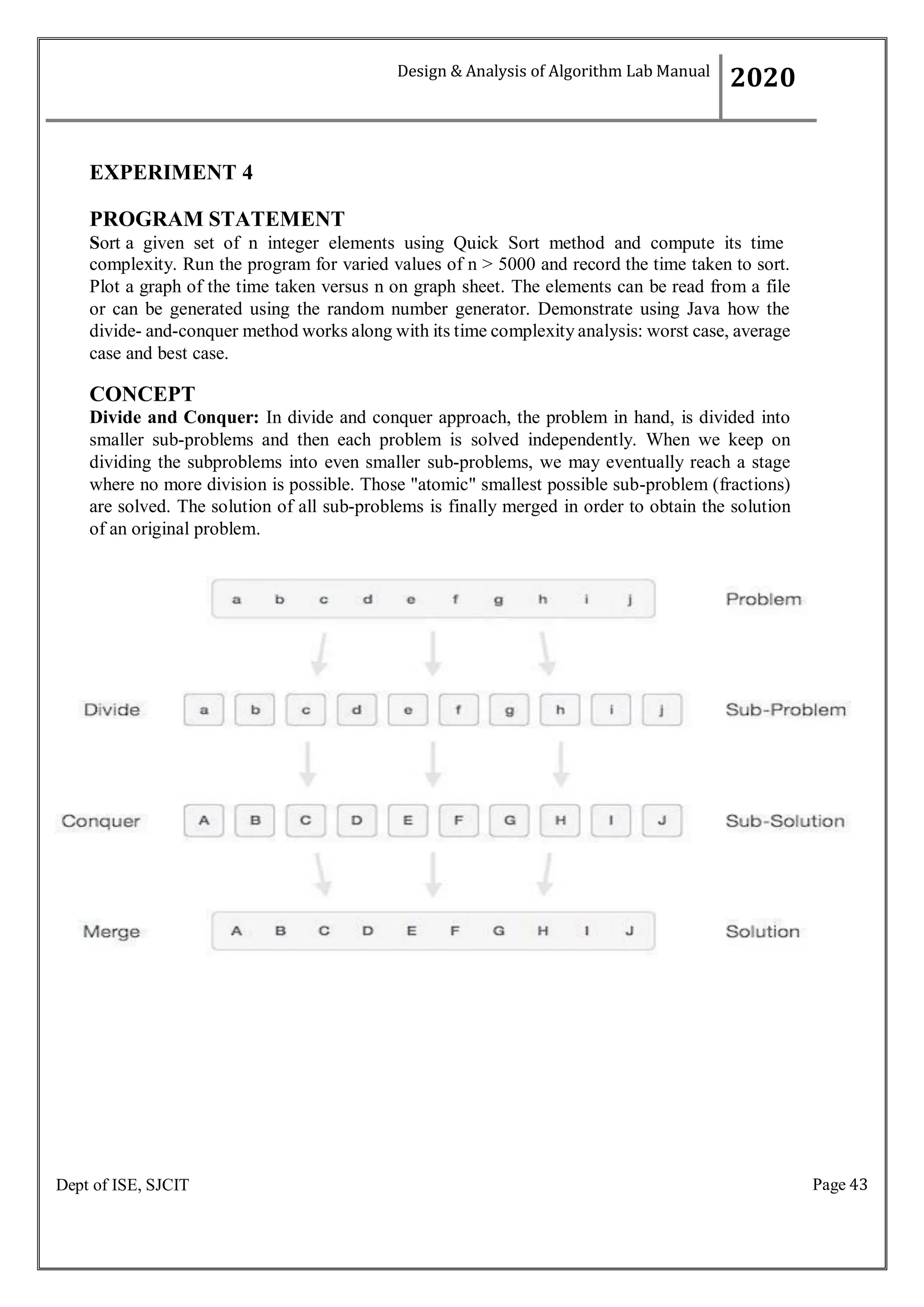 Page 43
Dept of ISE, SJCIT
EXPERIMENT 4
PROGRAM STATEMENT
Sort a given set of n integer elements using Quick Sort method and compute its time
complexity. Run the program for varied values of n > 5000 and record the time taken to sort.
Plot a graph of the time taken versus n on graph sheet. The elements can be read from a file
or can be generated using the random number generator. Demonstrate using Java how the
divide- and-conquer method works along with its time complexity analysis: worst case, average
case and best case.
CONCEPT
Divide and Conquer: In divide and conquer approach, the problem in hand, is divided into
smaller sub-problems and then each problem is solved independently. When we keep on
dividing the subproblems into even smaller sub-problems, we may eventually reach a stage
where no more division is possible. Those "atomic" smallest possible sub-problem (fractions)
are solved. The solution of all sub-problems is finally merged in order to obtain the solution
of an original problem.
Design & Analysis of Algorithm Lab Manual
2020
 