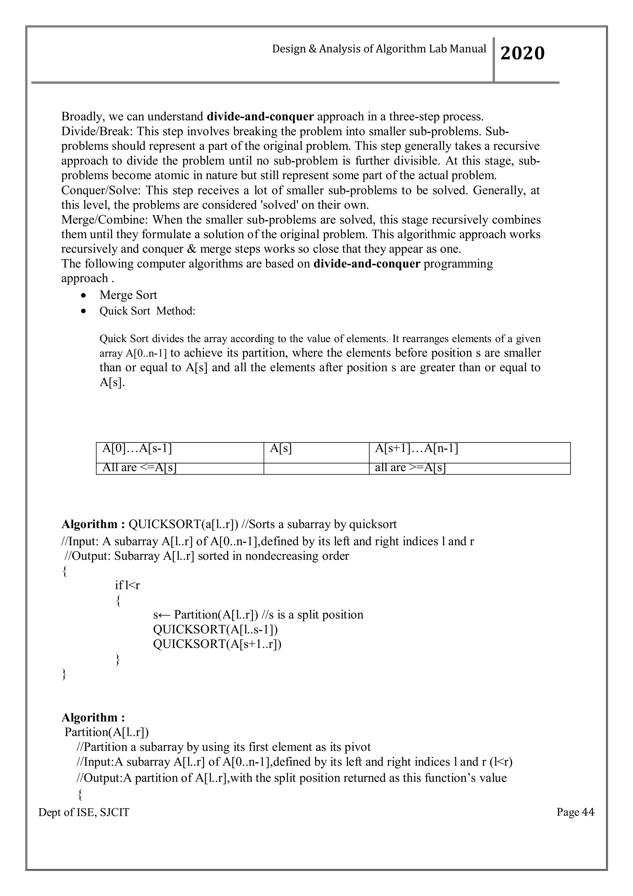 Page 44
Dept of ISE, SJCIT
Broadly, we can understand divide-and-conquer approach in a three-step process.
Divide/Break: This step involves breaking the problem into smaller sub-problems. Sub-
problems should represent a part of the original problem. This step generally takes a recursive
approach to divide the problem until no sub-problem is further divisible. At this stage, sub-
problems become atomic in nature but still represent some part of the actual problem.
Conquer/Solve: This step receives a lot of smaller sub-problems to be solved. Generally, at
this level, the problems are considered 'solved' on their own.
Merge/Combine: When the smaller sub-problems are solved, this stage recursively combines
them until they formulate a solution of the original problem. This algorithmic approach works
recursively and conquer & merge steps works so close that they appear as one.
The following computer algorithms are based on divide-and-conquer programming
approach .
 Merge Sort
 Quick Sort Method:
Quick Sort divides the array according to the value of elements. It rearranges elements of a given
array A[0..n-1] to achieve its partition, where the elements before position s are smaller
than or equal to A[s] and all the elements after position s are greater than or equal to
A[s].
A[0]…A[s-1] A[s] A[s+1]…A[n-1]
All are <=A[s] all are >=A[s]
Algorithm : QUICKSORT(a[l..r]) //Sorts a subarray by quicksort
//Input: A subarray A[l..r] of A[0..n-1],defined by its left and right indices l and r
//Output: Subarray A[l..r] sorted in nondecreasing order
{
if l<r
{
}
}
s← Partition(A[l..r]) //s is a split position
QUICKSORT(A[l..s-1])
QUICKSORT(A[s+1..r])
Algorithm :
Partition(A[l..r])
//Partition a subarray by using its first element as its pivot
//Input:A subarray A[l..r] of A[0..n-1],defined by its left and right indices l and r (l<r)
//Output:A partition of A[l..r],with the split position returned as this function’s value
{
Design & Analysis of Algorithm Lab Manual
2020
 