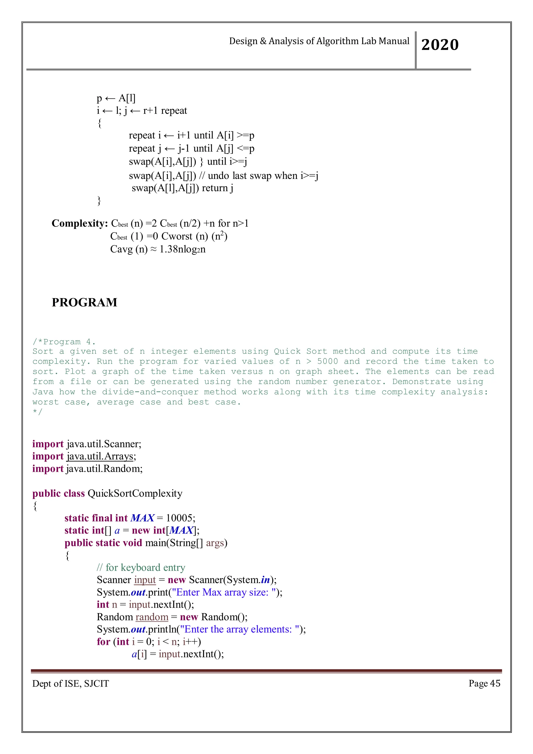 Page 45
Dept of ISE, SJCIT
p ← A[l]
i ← l; j ← r+1 repeat
{
repeat i ← i+1 until A[i] >=p
repeat j ← j-1 until A[j] <=p
swap(A[i],A[j]) } until i>=j
swap(A[i],A[j]) // undo last swap when i>=j
swap(A[l],A[j]) return j
}
Complexity: Cbest (n) =2 Cbest (n/2) +n for n>1
Cbest (1) =0 Cworst (n) (n2
)
Cavg (n) ≈ 1.38nlog2n
PROGRAM
/*Program 4.
Sort a given set of n integer elements using Quick Sort method and compute its time
complexity. Run the program for varied values of n > 5000 and record the time taken to
sort. Plot a graph of the time taken versus n on graph sheet. The elements can be read
from a file or can be generated using the random number generator. Demonstrate using
Java how the divide-and-conquer method works along with its time complexity analysis:
worst case, average case and best case.
*/
import java.util.Scanner;
import java.util.Arrays;
import java.util.Random;
public class QuickSortComplexity
{
static final int MAX = 10005;
static int[] a = new int[MAX];
public static void main(String[] args)
{
// for keyboard entry
Scanner input = new Scanner(System.in);
System.out.print("Enter Max array size: ");
int n = input.nextInt();
Random random = new Random();
System.out.println("Enter the array elements: ");
for (int i = 0; i < n; i++)
a[i] = input.nextInt();
Design & Analysis of Algorithm Lab Manual
2020
 