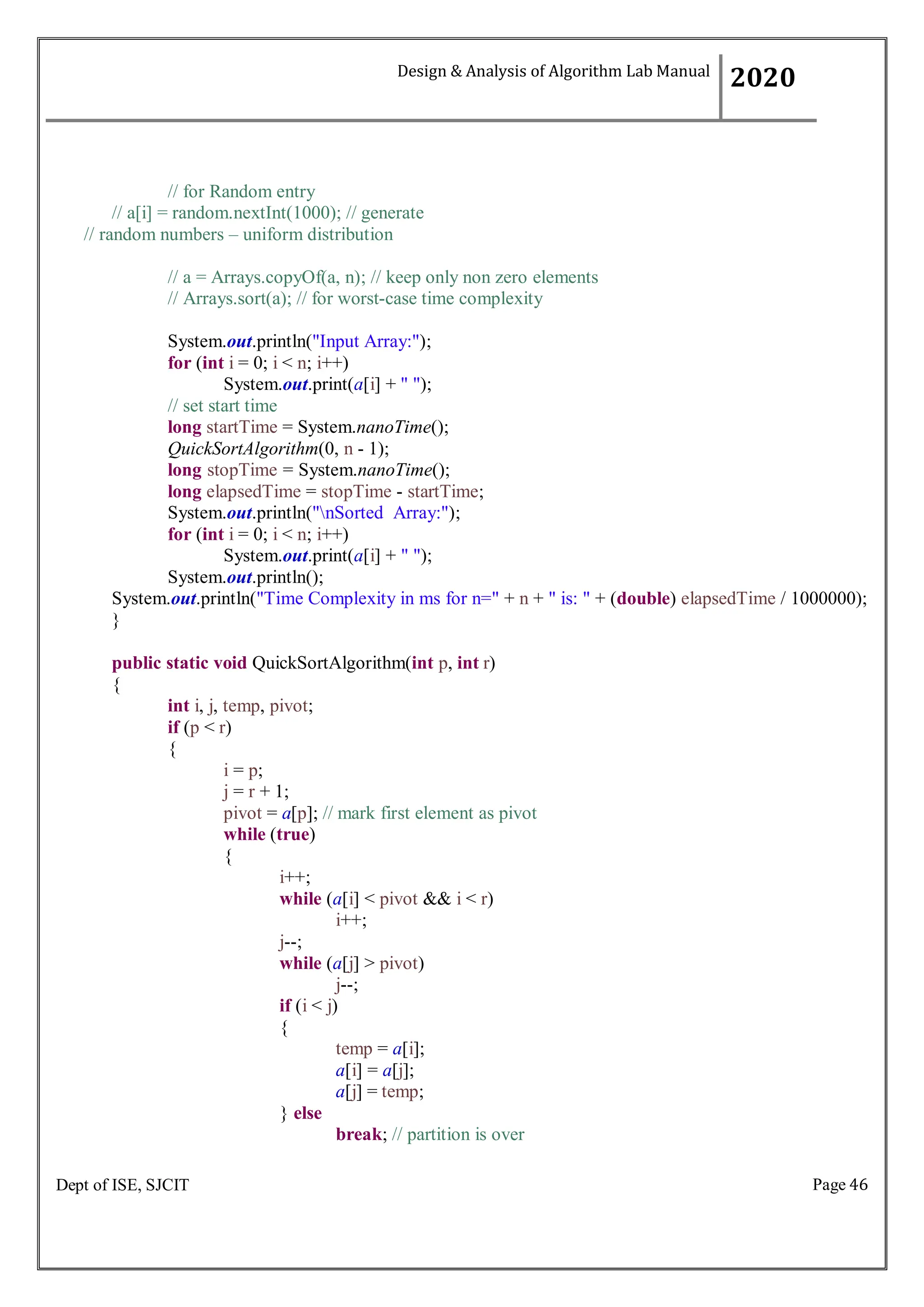 Page 46
Dept of ISE, SJCIT
// for Random entry
// a[i] = random.nextInt(1000); // generate
// random numbers – uniform distribution
// a = Arrays.copyOf(a, n); // keep only non zero elements
// Arrays.sort(a); // for worst-case time complexity
System.out.println("Input Array:");
for (int i = 0; i < n; i++)
System.out.print(a[i] + " ");
// set start time
long startTime = System.nanoTime();
QuickSortAlgorithm(0, n - 1);
long stopTime = System.nanoTime();
long elapsedTime = stopTime - startTime;
System.out.println("nSorted Array:");
for (int i = 0; i < n; i++)
System.out.print(a[i] + " ");
System.out.println();
System.out.println("Time Complexity in ms for n=" + n + " is: " + (double) elapsedTime / 1000000);
}
public static void QuickSortAlgorithm(int p, int r)
{
int i, j, temp, pivot;
if (p < r)
{
i = p;
j = r + 1;
pivot = a[p]; // mark first element as pivot
while (true)
{
i++;
while (a[i] < pivot && i < r)
i++;
j--;
while (a[j] > pivot)
j--;
if (i < j)
{
} else
temp = a[i];
a[i] = a[j];
a[j] = temp;
break; // partition is over
Design & Analysis of Algorithm Lab Manual
2020
 