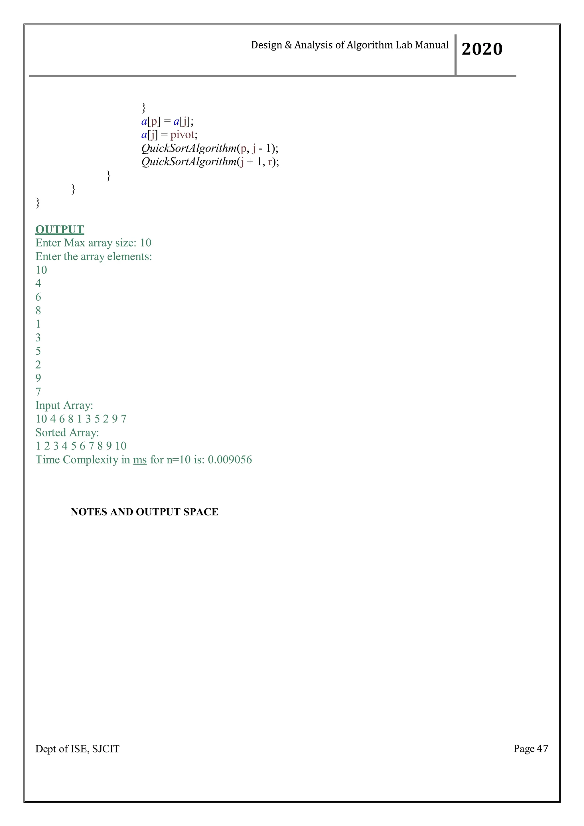 Page 47
Dept of ISE, SJCIT
}
a[p] = a[j];
a[j] = pivot;
QuickSortAlgorithm(p, j - 1);
QuickSortAlgorithm(j + 1, r);
}
}
}
OUTPUT
Enter Max array size: 10
Enter the array elements:
10
4
6
8
1
3
5
2
9
7
Input Array:
10 4 6 8 1 3 5 2 9 7
Sorted Array:
1 2 3 4 5 6 7 8 9 10
Time Complexity in ms for n=10 is: 0.009056
NOTES AND OUTPUT SPACE
Design & Analysis of Algorithm Lab Manual
2020
 