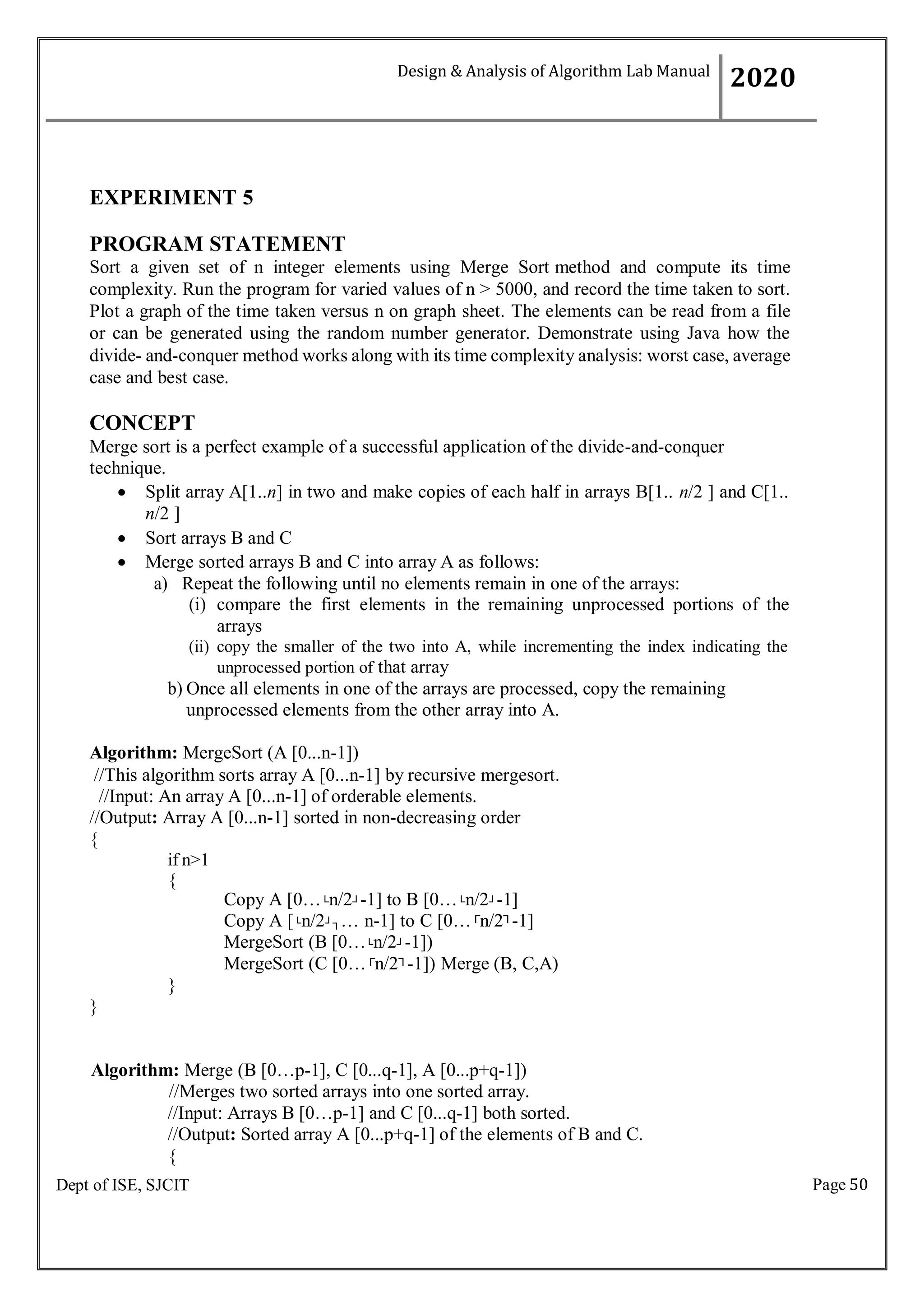 Page 50
Dept of ISE, SJCIT
EXPERIMENT 5
PROGRAM STATEMENT
Sort a given set of n integer elements using Merge Sort method and compute its time
complexity. Run the program for varied values of n > 5000, and record the time taken to sort.
Plot a graph of the time taken versus n on graph sheet. The elements can be read from a file
or can be generated using the random number generator. Demonstrate using Java how the
divide- and-conquer method works along with its time complexity analysis: worst case, average
case and best case.
CONCEPT
Merge sort is a perfect example of a successful application of the divide-and-conquer
technique.
 Split array A[1..n] in two and make copies of each half in arrays B[1.. n/2 ] and C[1..
n/2 ]
 Sort arrays B and C
 Merge sorted arrays B and C into array A as follows:
a) Repeat the following until no elements remain in one of the arrays:
(i) compare the first elements in the remaining unprocessed portions of the
arrays
(ii) copy the smaller of the two into A, while incrementing the index indicating the
unprocessed portion of that array
b) Once all elements in one of the arrays are processed, copy the remaining
unprocessed elements from the other array into A.
Algorithm: MergeSort (A [0...n-1])
//This algorithm sorts array A [0...n-1] by recursive mergesort.
//Input: An array A [0...n-1] of orderable elements.
//Output: Array A [0...n-1] sorted in non-decreasing order
{
if n>1
{
}
}
Copy A [0…└n/2┘-1] to B [0…└n/2┘-1]
Copy A [└n/2┘┐… n-1] to C [0…┌
n/2┐
-1]
MergeSort (B [0…└n/2┘-1])
MergeSort (C [0…┌
n/2┐
-1]) Merge (B, C,A)
Algorithm: Merge (B [0…p-1], C [0...q-1], A [0...p+q-1])
//Merges two sorted arrays into one sorted array.
//Input: Arrays B [0…p-1] and C [0...q-1] both sorted.
//Output: Sorted array A [0...p+q-1] of the elements of B and C.
{
Design & Analysis of Algorithm Lab Manual
2020
 